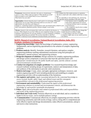 Lecture Notes, PSRM-I: Risk Engg. Sanjay Goel, JIIT, 2014, Jan-Feb
customers.
Weaknesses: characteristics that place the team at a disadvantage
relative to others- What could you improve? What should you avoid?
What are people in your market likely to see as weaknesses?
What factors lose you sales?
-Our company has little market presence or reputation.
-We have a small staff, with a shallow skills base in many
areas.
-We are vulnerable to vital staff being sick, and leaving.
-Our cash flow will be unreliable in the early stages.
Opportunities: elements that the project could exploit to its advantage- What good
opportunities can you spot? What interesting trends are you aware of? Useful
opportunities can come from such things as:--
Changes in - technology/markets on broad/narrow scale; government policy related to your
field; social patterns, population profiles, lifestyle changes; Local events.
-Our business sector is expanding, with
many future opportunities for success.
-Local government wants to encourage
local businesses.
-Our competitors may be slow to adopt
new technologies.
Threats: elements in the environment that could cause trouble for the business or
project- What obstacles do you face? What are your competitors doing? Are quality
standards or specifications for your job, products or services changing? Is changing
technology threatening your position? Do you have bad debt or cash-flow
problems? Could any of your weaknesses seriously threaten your business?
-Developments in technology may change this
market beyond our ability to adapt.
-A small change in the focus of a large
competitor might wipe out any market position
we achieve.
Ref#35: Manual of Accreditation, National Board of Accreditation, India, 2013,
Graduate Attributes UG Engineering
1. Engineering knowledge: Apply the knowledge of mathematics, science, engineering
fundamentals, and an engineering specialisation to the solution of complex engineering
problems.
2. Problem analysis: Identify, formulate, research literature, and analyse complex
engineering problems reaching substantiated conclusions using first principles of
mathematics, natural sciences, and engineering sciences.
3. Design/development of solutions: Design solutions for complex engineering problems
and design system components or processes that meet the specified needs with
appropriate consideration for the public health and safety, and the cultural, societal,
and environmental considerations.
4. Conduct investigations of complex problems: Use research-based knowledge and
research methods including design of experiments, analysis and interpretation of data,
and synthesis of the information to provide valid conclusions.
5. Modern tool usage: Create, select, and apply appropriate techniques, resources, and
modern engineering and IT tools including prediction and modelling to complex
engineering activities with an understanding of the limitations.
6. The engineer and society: Apply reasoning informed by the contextual knowledge to
assess societal, health, safety, legal, and cultural issues and the consequent
responsibilities relevant to the professional engineering practice.
7. Environment and sustainability: Understand the impact of the professional
engineering solutions in societal and environmental contexts, and demonstrate the
knowledge of, and need for sustainable development.
8. Ethics: Apply ethical principles and commit to professional ethics and responsibilities
and norms of the engineering practice.
9. Individual and Team work: Function effectively as an individual, and as a member or
leader in diverse teams, and in multidisciplinary settings.
10. Communication: Communicate effectively on complex engineering activities with the
engineering community and with society at large, such as, being able to comprehend and
write effective reports and design documentation, make effective presentations, and give
and receive clear instructions.
 