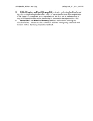 Lecture Notes, PSRM-I: Risk Engg. Sanjay Goel, JIIT, 2014, Jan-Feb
10. Ethical Practices and Social Responsibility: Acquire professional and intellectual
integrity, professional code of conduct, ethics of research and scholarship, consideration
of the impact of research outcomes on professional practices and an understanding of
responsibility to contribute to the community for sustainable development of society.
11. Independent and Reflective Learning: Observe and examine critically the
outcomes of one‘s actions and make corrective measures subsequently, and learn from
mistakes without depending on external feedback.
 