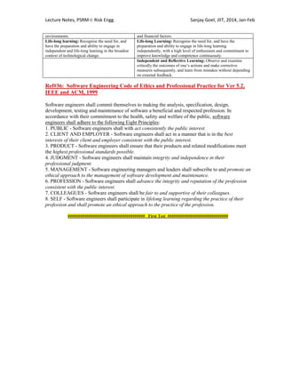 Lecture Notes, PSRM-I: Risk Engg. Sanjay Goel, JIIT, 2014, Jan-Feb
environments. and financial factors.
Life-long learning: Recognise the need for, and
have the preparation and ability to engage in
independent and life-long learning in the broadest
context of technological change.
Life-long Learning: Recognise the need for, and have the
preparation and ability to engage in life-long learning
independently, with a high level of enthusiasm and commitment to
improve knowledge and competence continuously.
Independent and Reflective Learning: Observe and examine
critically the outcomes of one‘s actions and make corrective
measures subsequently, and learn from mistakes without depending
on external feedback.
Ref#36: Software Engineering Code of Ethics and Professional Practice for Ver 5.2,
IEEE and ACM, 1999
Software engineers shall commit themselves to making the analysis, specification, design,
development, testing and maintenance of software a beneficial and respected profession. In
accordance with their commitment to the health, safety and welfare of the public, software
engineers shall adhere to the following Eight Principles:
1. PUBLIC - Software engineers shall with act consistently the public interest.
2. CLIENT AND EMPLOYER - Software engineers shall act in a manner that is in the best
interests of their client and employer consistent with the public interest.
3. PRODUCT - Software engineers shall ensure that their products and related modifications meet
the highest professional standards possible.
4. JUDGMENT - Software engineers shall maintain integrity and independence in their
professional judgment.
5. MANAGEMENT - Software engineering managers and leaders shall subscribe to and promote an
ethical approach to the management of software development and maintenance.
6. PROFESSION - Software engineers shall advance the integrity and reputation of the profession
consistent with the public interest.
7. COLLEAGUES - Software engineers shall be fair to and supportive of their colleagues.
8. SELF - Software engineers shall participate in lifelong learning regarding the practice of their
profession and shall promote an ethical approach to the practice of the profession.
##################################### First Test #############################
 