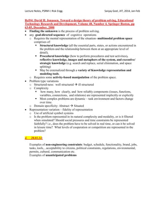 Lecture Notes, PSRM-I: Risk Engg. Sanjay Goel, JIIT, 2014, Jan-Feb
Ref#4: David H. Jonassen, Toward a design theory of problem solving, Educational
Technology Research and Development, Volume 48, Number 4, Springer Boston, pp
63-85, December, 2000
 Finding the unknown is the process of problem solving.
 any goal-directed sequence of cognitive operations
o Requires the mental representation of the situation- multimodal problem space
comprises of:
 Structural knowledge (all the essential parts, states, or actions encountered in
the problem and the relationship between them at an appropriate level of
detail),
 Procedural knowledge (how to perform procedures and test activities),
reflective knowledge, images and metaphors of the system, and executive/
strategic knowledge (e.g. search and replace, serial elimination, and space
splitting)
 May be externalized through a variety of Knowledge representation and
modeling tools.
o Requires some activity-based manipulation of the problem space.
 Problem type variations
o Structured-ness: well structured  ill structured
o Complexity
 how many, how clearly, and how reliably components (issues, functions,
variables, connections, and relations) are represented implicitly or explicitly
 Most complex problems are dynamic – task environment and factors change
over time.
o Domain specificity: Abstract  Situated
 Representation variation – fidelity of representation
o Use of artificial symbol systems
o Is the problem represented in its natural complexity and modality, or is it filtered
when simulated? Should social pressures and time constraints be represented
faithfully? i.e., does the problem have to be solved in real time, or can it be solved
in leisure time? What levels of cooperation or competition are represented in the
problem?
4. 20.01.14:
Examples of non-engineering constraints: budget, schedule, functionality, brand, jobs,
tasks, tools, , acceptability to citizens, political constraints, regulations, environmental,
permits, cultural, communication etc.
Examples of unanticipated problems
 