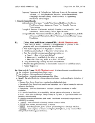 Lecture Notes, PSRM-I: Risk Engg. Sanjay Goel, JIIT, 2014, Jan-Feb
Emerging Phenomena & Technologies: Biological Science & Technology, Health
Sciences, (Re) emerging Health Hazards, Chemical Compounds,
Emerging Natural Hazard(s), Material Science & Engineering,
Information Technologies
c. Natural Threats/Hazards:
Meteorological: Hurricane, Tornado/Wind Storm, Hail/Snow/ Ice Storm,
Flood/Storm Surge, Avalanche, Forest Fire, Drought, Extreme
Temperatures.
Geological: Tsunami, Earthquake, Volcanic Eruption, Land/Mudslide, Land
Subsidence, Glacier/Iceberg Effects, Space Weather.
Ecological/Global Phenomena: Infestations, Effects of Over-Exploitation, Effects
of Excessive Urbanisation, Global Warming, Extreme Climate Change
Conditions.
III. Failure Mode and Effects Analysis (FMEA) (Ref#8: Mindtools.com):
―What could go wrong‖ - reviewing existing processes or systems, so that
problems with these can be identified and eliminated.
a. Start by looking in detail at the proposed solution
b. Identify systematically all of the points where it could fail.
c. Rate the potential consequences of each according to:
a. Severity – how critical is the failure?
b. Occurrence – how likely is the failure to happen?
c. Detection – how easy will it be to detect the failure?
d. Using these rankings, identify the most serious threats
e. Alter the design to eliminate or minimize the likelihood of identified failure.
f. Repeat the process
IV. Risk Analysis Process (Ref#9: Mindtools.com): identify and manage potential problems
1st line of defense- Avoid or eliminate failure causes
2nd
line of defense – Detect and control failure early
3rd
line of defense – reduce impact/consequence of the failure
a. Identify Threats: identify the existing and possible threats: (understanding the limitations of
design)
 Human - from illness, death, injury, or other loss of a key individual.
 Operational - from disruption to supplies and operations, loss of access to essential assets, or
failures in distribution.
 Reputational - from loss of customer or employee confidence, or damage to market
reputation.
 Procedural - from failures of accountability, internal systems and controls; or from fraud.
 Project - from going over budget, taking too long on key tasks, or experiencing issues with
product or service quality.
 Financial - from business failure, stock market fluctuations, interest rate changes, or non-
availability of funding.
 Technical - from advances in technology, or from technical failure.
 Natural - from weather, natural disasters, or disease.
 Political - from changes in tax, public opinion, government policy, or foreign influence.
 Structural - from dangerous chemicals, poor lighting, falling boxes, or any situation where
staff/ products/ technology can be harmed.
 