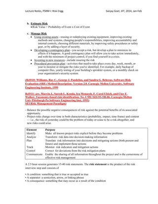 Lecture Notes, PSRM-I: Risk Engg. Sanjay Goel, JIIT, 2014, Jan-Feb
b. Estimate Risk
 Risk Value = Probability of Event x Cost of Event
c. Manage Risk
 Using existing assets - reusing or redeploying existing equipment, improving existing
methods and systems, changing people's responsibilities, improving accountability and
internal controls, choosing different materials, by improving safety procedures or safety
gear, or by adding a layer of security.
 Developing a contingency plan - you accept a risk, but develop a plan to minimize its
effects if it happens. A good contingency plan will allow you to take action immediately,
and with the minimum of project control, if you find yourself in a crisis.
 Investing in new resources - include insuring the risk
 Procedural prevention plan - activities that need to take place every day, week, month, or
year to monitor or mitigate the risks you've identified. For example, daily backup of
computer files, yearly testing of your building's sprinkler system, or a monthly check on
your organization's security system.
(Ref#10: Williams, Ray C., George J. Pandelios, and Sandra G. Behrens. Software Risk
Evaluation (SRE) Method Description: Version 2.0. Carnegie Mellon University, Software
Engineering Institute, 1999
Ref#11: arr, Marvin J., Suresh L. Konda, Ira Monarch, F. Carol Ulrich, and Clay F.
Walker. Taxonomy-based risk identification. No. CMU/SEI-93-TR-06. Carnegie-Mellon
Univ Pittsburgh Pa Software Engineering Inst, 1993)
SEI Risk Management Paradigm)
- Balance the possible negative consequences of risk against the potential benefits of its associated
opportunity.
- Project risks change over time in both characteristics (probability, impact, time frame) and content
— i.e., the risk of yesterday could be the problem of today or cease to be a risk altogether, and
new risks could arise.
Element Purpose
Identify Make all known project risks explicit before they become problems
Analyze Transform risk data into decision-making information
Plan Translate risk information into decisions and mitigating actions (both present and
future) and implement those actions
Track Monitor risk indicators and mitigation actions
Control Correct for deviations from the risk mitigation plans
Communicate Enable the sharing of all information throughout the project and is the cornerstone of
effective risk management
A 2.5 hour session generates 15-40 risk statements. The risk statement is the product of the risk
interview step and consists of
• A condition: something that is true or accepted as true
• A separator: a semicolon, arrow, or linking phrase
• A consequence: something that may occur as a result of the condition
 