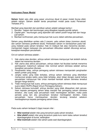 Instrumen Pasar Modal


Saham Salah satu efek yang pasar umumnya dijual di pasar modal (bursa efek)
adalah saham. Saham adalah tanda penyertaan modal pada suatu Perseroan
Terbatas (PT).

Manfaat yang diperoleh dari pemilikan saham adalah sebagai berikut :
1. Deviden : bagian dari keuntungan yang dibagikan kepada pemilik saham.
2. Capital gain : keuntungan yang diperoleh dari selisih positif harga beli dan harga
   jual saham.
3. Manfaat nonfinansial, yaitu mempunyai hak suara dalam aktivitas perusahaan.

Saham yang diterbitkan emiten ada 2 macam, yaitu saham biasa (common stock)
dan saham istimewa (preffered stock). Perbedaan saham ini berdasarkan pada hak
yang melekat pada saham tersebut. Hak ini meliputi hak atas menerima deviden,
memperoleh bagian kekayaan jika perusahaan dilikuidasi setelah dikurangi semua
kewajiban-kewajiban perusahaan.

Ciri-ciri saham istimewa adalah :

1. Hak utama atas deviden, artinya saham istimewa mempunyai hak terlebih dahulu
   dalam hal menerima deviden.
2. Hak utama atas aktiva perusahaan, artinya dalam hal likuidasi berhak menerima
   pembayaran maksimum sebesar nilai nominal saham istimewa setelah semua
   kewajiban perusahan dilunasi.
3. Penghasilan tetap, artinya pemegang saham istimewa memperoleh penghasilan
   dalam jumlah yang tetap.
4. Jangka waktu yang tidak terbatas, artinya saham istimewa yang diterbitkan
   mempunyai jangka waktu yang tidak terbatas, akan tetapi dengan syarat bahwa
   perusahaan mempunyai hak untuk membeli kembali saham istimewa tersebut
   dengan harga tertentu.
5. Tidak mempunyai hak suara, artinya pemegang saham istimewa tidak mempunyai
   suara dalam RUPS (Rapat Umum Pemegang Saham).
6. Saham istimewa kumulatif, artinya deviden yang tidak dibayarkan oleh perusa-
   haan kepada pemegang saham tetap menjadi hak pemegang saham istimewa
   tersebut. Jika suatu saat perusahaan tidak membagikan deviden, maka pada
   periode yang lain jika perusahaan tersebut membagikan deviden, maka
   perusahaan harus membayarkan deviden terutang tersebut sebelum
   membagikannya kepada pemegang saham biasa.



Pada suatu saham terdapat 3 (tiga) macam nilai :

   •   Nilai nominal adalah nilai yang tercantum pada saham tersebut.
   •   Nilai efektif adalah nilai yang tercantum pada kurs resmi kalau saham tersebut
       diperdagangkan di bursa, sedangkan
   •   Nilai instrinsik adalah nilai saham pada saat diperdagangkan.



BLKL 2 – Pasar Modal                                                                    2
 