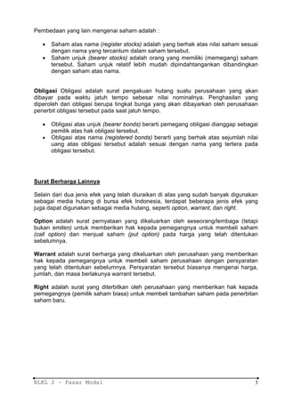 Pembedaan yang lain mengenai saham adalah :

   •   Saham atas nama (register stocks) adalah yang berhak atas nilai saham sesuai
       dengan nama yang tercantum dalam saham tersebut.
   •   Saham unjuk (bearer stocks) adalah orang yang memiliki (memegang) saham
       tersebut. Saham unjuk relatif lebih mudah dipindahtangankan dibandingkan
       dengan saham atas nama.


Obligasi Obligasi adalah surat pengakuan hutang suatu perusahaan yang akan
dibayar pada waktu jatuh tempo sebesar nilai nominalnya. Penghasilan yang
diperoleh dari obligasi berupa tingkat bunga yang akan dibayarkan oleh perusahaan
penerbit obligasi tersebut pada saat jatuh tempo.

   •   Obligasi atas unjuk (bearer bonds) berarti pemegang obligasi dianggap sebagai
       pemilik atas hak obligasi tersebut.
   •   Obligasi atas nama (registered bonds) berarti yang berhak atas sejumlah nilai
       uang atas obligasi tersebut adalah sesuai dengan nama yang tertera pada
       obligasi tersebut.




Surat Berharga Lainnya

Selain dari dua jenis efek yang telah diuraikan di atas yang sudah banyak digunakan
sebagai media hutang di bursa efek Indonesia, terdapat beberapa jenis efek yang
juga dapat digunakan sebagai media hutang, seperti option, warrant, dan right.

Option adalah surat pernyataan yang dikeluarkan oleh seseorang/lembaga (tetapi
bukan emiten) untuk memberikan hak kepada pemegangnya untuk membeli saham
(call option) dan menjual saham (put option) pada harga yang telah ditentukan
sebelumnya.

Warrant adalah surat berharga yang dikeluarkan oleh perusahaan yang memberikan
hak kepada pemegangnya untuk membeli saham perusahaan dengan persyaratan
yang telah ditentukan sebelumnya. Persyaratan tersebut biasanya mengenai harga,
jumlah, dan masa berlakunya warrant tersebut.

Right adalah surat yang diterbitkan oleh perusahaan yang memberikan hak kepada
pemegangnya (pemilik saham biasa) untuk membeli tambahan saham pada penerbitan
saham baru.




BLKL 2 – Pasar Modal                                                              3
 