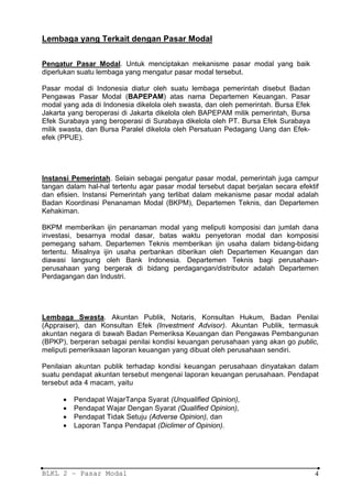Lembaga yang Terkait dengan Pasar Modal

Pengatur Pasar Modal. Untuk menciptakan mekanisme pasar modal yang baik
diperlukan suatu lembaga yang mengatur pasar modal tersebut.

Pasar modal di Indonesia diatur oleh suatu lembaga pemerintah disebut Badan
Pengawas Pasar Modal (BAPEPAM) atas nama Departemen Keuangan. Pasar
modal yang ada di Indonesia dikelola oleh swasta, dan oleh pemerintah. Bursa Efek
Jakarta yang beroperasi di Jakarta dikelola oleh BAPEPAM milik pemerintah, Bursa
Efek Surabaya yang beroperasi di Surabaya dikelola oleh PT. Bursa Efek Surabaya
milik swasta, dan Bursa Paralel dikelola oleh Persatuan Pedagang Uang dan Efek-
efek (PPUE).




Instansi Pemerintah. Selain sebagai pengatur pasar modal, pemerintah juga campur
tangan dalam hal-hal tertentu agar pasar modal tersebut dapat berjalan secara efektif
dan efisien. Instansi Pemerintah yang terlibat dalam mekanisme pasar modal adalah
Badan Koordinasi Penanaman Modal (BKPM), Departemen Teknis, dan Departemen
Kehakiman.

BKPM memberikan ijin penanaman modal yang meliputi komposisi dan jumlah dana
investasi, besarnya modal dasar, batas waktu penyetoran modal dan komposisi
pemegang saham. Departemen Teknis memberikan ijin usaha dalam bidang-bidang
tertentu. Misalnya ijin usaha perbankan diberikan oleh Departemen Keuangan dan
diawasi langsung oleh Bank Indonesia. Departemen Teknis bagi perusahaan-
perusahaan yang bergerak di bidang perdagangan/distributor adalah Departemen
Perdagangan dan Industri.




Lembaga Swasta. Akuntan Publik, Notaris, Konsultan Hukum, Badan Penilai
(Appraiser), dan Konsultan Efek (Investment Advisor). Akuntan Publik, termasuk
akuntan negara di bawah Badan Pemeriksa Keuangan dan Pengawas Pembangunan
(BPKP), berperan sebagai penilai kondisi keuangan perusahaan yang akan go public,
meliputi pemeriksaan laporan keuangan yang dibuat oleh perusahaan sendiri.

Penilaian akuntan publik terhadap kondisi keuangan perusahaan dinyatakan dalam
suatu pendapat akuntan tersebut mengenai laporan keuangan perusahaan. Pendapat
tersebut ada 4 macam, yaitu

      •   Pendapat WajarTanpa Syarat (Unqualified Opinion),
      •   Pendapat Wajar Dengan Syarat (Qualified Opinion),
      •   Pendapat Tidak Setuju (Adverse Opinion), dan
      •   Laporan Tanpa Pendapat (Diclimer of Opinion).




BLKL 2 – Pasar Modal                                                                4
 