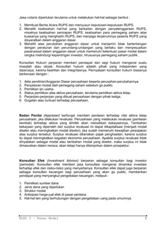 Jasa notaris diperlukan terutama untuk melakukan hal-hal sebagai berikut :

1. Membuat Berita Acara RUPS dan menyusun keputusan-keputusan RUPS.
2. Meneliti keabsahan hal-hal yang berkaitan dengan penyelenggaraan RUPS,
   misalnya keabsahan persiapan RUPS, keabsahan para pemegang saham atas
   kuasanya yang menghadiri RUPS, dan menjaga terpenuhinya peserta RUPS yang
   disyaratkan dalam anggaran dasar.
3. Meneliti atas perubahan anggaran dasar untuk menjamin tidak bertentangan
   dengan peraturan dan perundang-undangan yang berlaku dan menyesuaikan
   pasal-pasal dalam anggaran dasar untuk memenuhi ketentuan pasar modal dalam
   rangka melindurgi kepentingan investor, khususnya pemegang saham publik.

Konsultan Hukum perperan memberi pendapat dari segi hukum mengenai suatu
masalah atau obyek. Konsultan hukum adalah pihak yang independen yang
dipercaya, karena keahlian dan integritasnya. Pernyataan konsultan hukum biasanya
berkenaan dengan :

1.   Akte pendirian/Anggaran Dasar perusahaan beserta perusahan-perubahannya.
2.   Penyetoran modal oleh pemegang saham sebelum go public.
3.   Pemilikan ijin usaha.
4.   Status pemilikan atas aktiva perusahaan, terutama pemilikan aktiva tetap.
5.   Perjanjian-perjanjian yang dibuat perusahaan dengan pihak ketiga.
6.   Gugatan atau tuntuan terhadap perusahaan.



Badan Penilai (Appraiser) berfungsi memberi penilaian terhadap nilai aktiva tetap
perusahaan, jika dilakukan revaluasi. Perusahaan yang melakukan revaluasi (penilaian
kembali) terhadap aktiva yang dimiliki akan menaikkan kekayaannya. Tambahan
kekayaan yang diperoleh dari surplus revaluasi ini dapat dikapitalisasi (menjadi modal
disetor atau meningkatkan modal disetor), jika sudah memenuhi kewajiban perpajakan
atas surplus tersebut. Surplus revaluasi dikenakan pajak penghasilan, karena surplus
itu dapat meningkatkan kegiatan ekonomis perusahaan. Apabila surplus revaluasi tidak
dinyatakan sebagai modal atau tambahan modal yang disetor, maka surplus ini tidak
dimasukkan dalam neraca, akan tetapi hanya dilampirkan dalam prospektur.



Konsultan Efek (Investment Advisor) berperan sebagai konsultan bagi investor
(pemodal). Konsultan efek memberi jasa konsultasi mengenai dinamika investasi
terhadap efek dan risiko-risiko yang menyertainya. Konsultan efek dapat juga berperan
sebagai konsultan keuangan bagi perusahaan yang akan go public, memberikan
pendapat yang menyangkut pengelolaan keuangan, meliputi :

1.   Pemilikan sumber dana
2.   Jenis dana yang diperlukan
3.   Struktur modal
4.   Antisipasi harga jual efek di pasar perdana
5.   Hal-hal lain yang berhubungan dengan pengelolaan uang pada umumnya.




BLKL 2 – Pasar Modal                                                                5
 