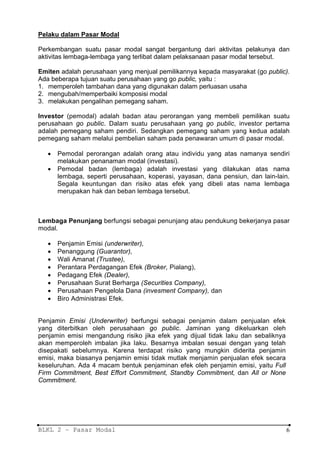 Pelaku dalam Pasar Modal

Perkembangan suatu pasar modal sangat bergantung dari aktivitas pelakunya dan
aktivitas lembaga-lembaga yang terlibat dalam pelaksanaan pasar modal tersebut.

Emiten adalah perusahaan yang menjual pemilikannya kepada masyarakat (go public).
Ada beberapa tujuan suatu perusahaan yang go public, yaitu :
1. memperoleh tambahan dana yang digunakan dalam perluasan usaha
2. mengubah/memperbaiki komposisi modal
3. melakukan pengalihan pemegang saham.

Investor (pemodal) adalah badan atau perorangan yang membeli pemilikan suatu
perusahaan go public. Dalam suatu perusahaan yang go public, investor pertama
adalah pemegang saham pendiri. Sedangkan pemegang saham yang kedua adalah
pemegang saham melalui pembelian saham pada penawaran umum di pasar modal.

   •   Pemodal perorangan adalah orang atau individu yang atas namanya sendiri
       melakukan penanaman modal (investasi).
   •   Pemodal badan (lembaga) adalah investasi yang dilakukan atas nama
       lembaga, seperti perusahaan, koperasi, yayasan, dana pensiun, dan lain-lain.
       Segala keuntungan dan risiko atas efek yang dibeli atas nama lembaga
       merupakan hak dan beban lembaga tersebut.



Lembaga Penunjang berfungsi sebagai penunjang atau pendukung bekerjanya pasar
modal.

   •   Penjamin Emisi (underwriter),
   •   Penanggung (Guarantor),
   •   Wali Amanat (Trustee),
   •   Perantara Perdagangan Efek (Broker, Pialang),
   •   Pedagang Efek (Dealer),
   •   Perusahaan Surat Berharga (Securities Company),
   •   Perusahaan Pengelola Dana (invesment Company), dan
   •   Biro Administrasi Efek.


Penjamin Emisi (Underwriter) berfungsi sebagai penjamin dalam penjualan efek
yang diterbitkan oleh perusahaan go public. Jaminan yang dikeluarkan oleh
penjamin emisi mengandung risiko jika efek yang dijual tidak Iaku dan sebaliknya
akan memperoleh imbalan jika Iaku. Besarnya imbalan sesuai dengan yang telah
disepakati sebelumnya. Karena terdapat risiko yang mungkin diderita penjamin
emisi, maka biasanya penjamin emisi tidak mutlak menjamin penjualan efek secara
keseluruhan. Ada 4 macam bentuk penjaminan efek oleh penjamin emisi, yaitu Full
Firm Commitment, Best Effort Commitment, Standby Commitment, dan All or None
Commitment.




BLKL 2 – Pasar Modal                                                               6
 