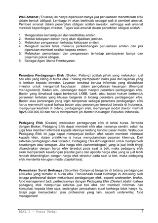 Wali Amanat (Trustee) ini hanya diperlukan hanya jika perusahaan menerbitkan efek
dalam bentuk obligasi. Lembaga ini akan bertindak sebagai wali si pemberi amanat.
Pemberi amanat dalam penerbitan obligasi adalah investor, sehingga wali amanat
mewakili kepentingan investor. Tugas wali amanat dalam penerbitan obligasi adalah :

1. Menganalisis kemampuan dan kredibilitas emiten.
2. Menilai kekayaan emiten yang akan dijadikan jaminan.
3. Melakukan pengawasan terhadap kekayaan emiten.
4. Mengikuti secara terus menerus perkembangan perusahaan emiten dan jika
   diperlukan memberi nasihat kepada emiten.
5. Melakukan pemantauan dan pengawasan terhadap pembayaran bunga dan
   pinjaman pokok obligasi.
6. Sebagai Agen Utama Pembayaran.



Perantara Perdagangan Efek (Broker, Pialang) adalah pihak yang melakukan jual
beli efek yang listing di bursa efek. Pialang memperoleh balas jasa dari layanan yang
ia berikan kepada investor. Layanan tersebut berupa informasi yang dibutuhkan
investor untuk mengambil keputusan           dalam pengelolaan keuangan (financial
management). Badan atau perorangan dapat menjadi perantara perdagangan efek.
Badan yang dimaksud dapat berbentuk LKBB, bank, atau badan hukum berbentuk
perseroan terbatas yang khusus bergerak di bidang perantara perdagangan efek.
Badan atau perorangan yang ingin beroperasi sebagai perantara perdagangan efek
harus memenuhi syarat bahwa badan atau perorangan tersebut berada di Indonesia,
mempunyai keahlian di bidang perdagangan efek, mempunyai modal disetor minimal
Rp25.000.000,00 dan harus memperoleh ijin Menteri Keuangan Republik Indonesia.


Pedagang Efek (Dealer) melakukan perdagangan efek di lantai bursa. Berbeda
dengan Broker, Pedagang Efek dapat membeli efek atas namanya sendiri, selain itu
juga bisa memberi informasi kepada kleinnya tentang kondisi pasar modal. Walaupun
Pedagang Efek ini juga dapat memperjual belikan efek selain memberi informasi
kepada klien, dalam praktiknya ia harus mengutamakan pesanan kliennya. Dari
aktivitas perdagangan efek tersebut, Pedagang Efek dimungkinkan untuk memperoleh
keuntungan atau kerugian. Jika harga efek (saham/obligasi) yang ia jual lebih tinggi
dibandingkan dengan harga efek tersebut pada saat ia beli, maka pedagang efek
akan memperoleh keuntungan (capital gain) dan apabila harga efek yang ia jual lebih
rendah dibandingkan dengan harga efek tersebut pada saat ia beli, maka pedagang
efek menderita kerugian modal (capital loss).


Perusahaan Surat Berharga (Securities Company) bergerak di bidang perdagangan
efek-efek yang tercatat di bursa efek. Perusahaan Surat Berharga ini didukung oleh
tenaga profesional dalam mekanisasi perdagangan efek, seperti underwriter, broker,
fund management Jadi, perbedaannya dengan Pedagang Efek (Dealer) adalah bahwa
pedagang efek mempunyai aktivitas jual beli efek dan memberi informasi dan
konsultasi kepada klien saja, sedangkan perusahaan surat berharga tidak hanya itu,
tetapi juga menyediakan jasa profesional yang lain, seperti underwriter, fund
management



BLKL 2 – Pasar Modal                                                               7
 