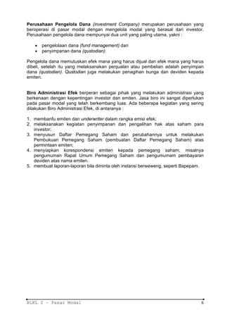 Perusahaan Pengelola Dana (investment Company) merupakan perusahaan yang
beroperasi di pasar modal dengan mengelola modal yang berasal dari investor.
Perusahaan pengelola dana mempunyai dua unit yang paling utama, yakni :

   •   pengelolaan dana (fund management) dan
   •   penyimpanan dana (qustodian).

Pengelola dana memutuskan efek mana yang harus dijual dan efek mana yang harus
dibeli, setelah itu yang melaksanakan penjualan atau pembelian adalah penyimpan
dana (qustodian). Qustodian juga melakukan penagihan bunga dan deviden kepada
emiten.


Biro Administrasi Efek berperan sebagai pihak yang melakukan administrasi yang
berkenaan dengan kepentingan investor dan emiten. Jasa biro ini sangat diperlukan
pada pasar modal yang telah berkembang luas. Ada beberapa kegiatan yang sering
dilakukan Biro Administrasi Efek, di antaranya :

1. membanfu emiten dan underwriter dalam rangka emisi efek;
2. melaksanakan kegiatan penyimpanan dan pengalihan hak atas saham para
   investor;
3. menyusun Daftar Pemegang Saham dan perubahannya untuk melakukan
   Pembukuan Pemegang Saham (pembuatan Daftar Pemegang Saham) atas
   permintaan emiten;
4. menyiapkan korespondensi emiten kepada pemegang saham, misalnya
   pengumuman Rapat Umum Pemegang Saham dan pengumumam pembayaran
   deviden atas nama emiten.
5. membuat laporan-laporan bila diminta oleh instansi berweweng, seperti Bapepam.




BLKL 2 – Pasar Modal                                                           8
 