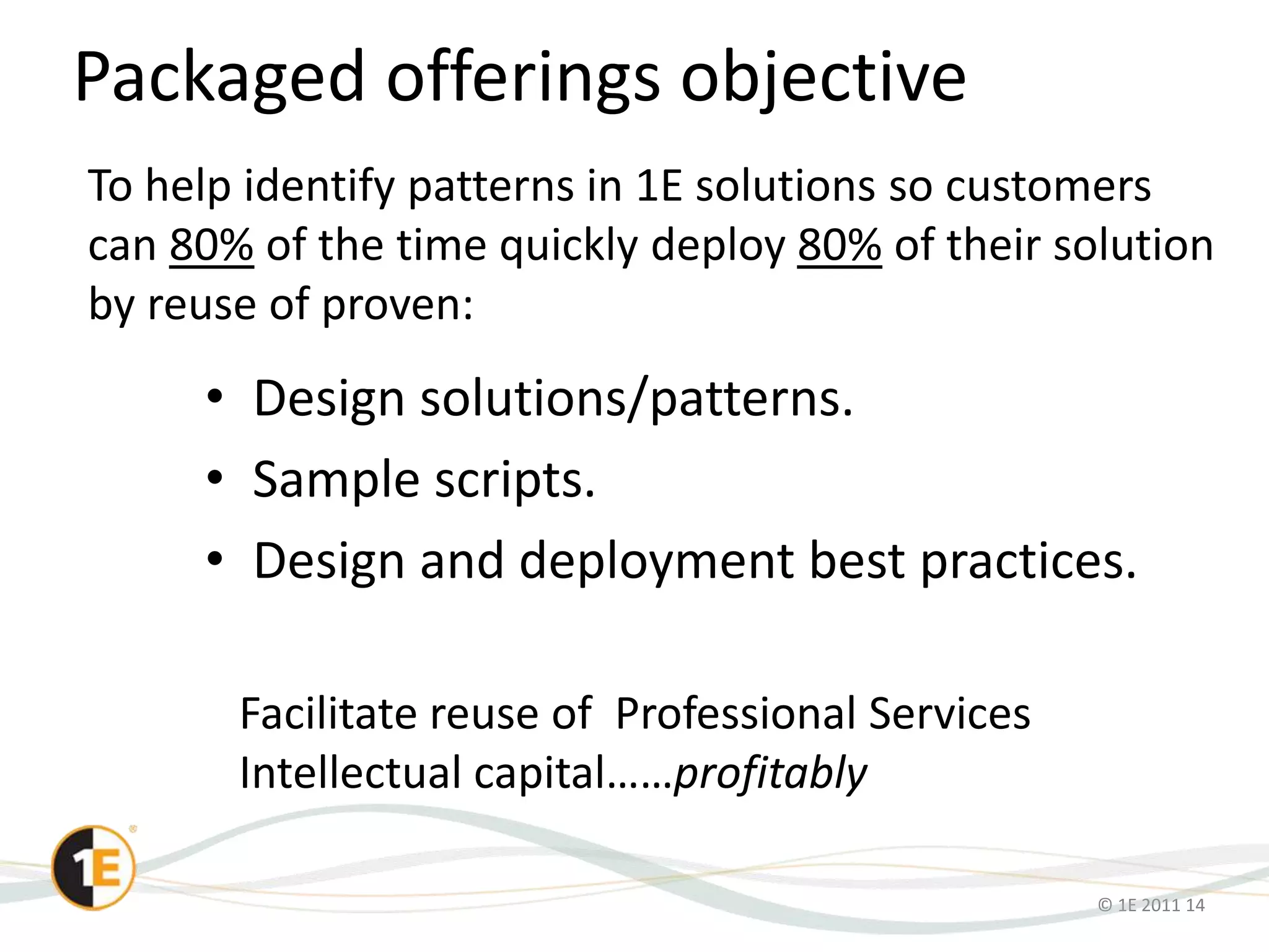 © 1E 2011 14
Packaged offerings objective
• Design solutions/patterns.
• Sample scripts.
• Design and deployment best practices.
To help identify patterns in 1E solutions so customers
can 80% of the time quickly deploy 80% of their solution
by reuse of proven:
Facilitate reuse of Professional Services
Intellectual capital……profitably
 