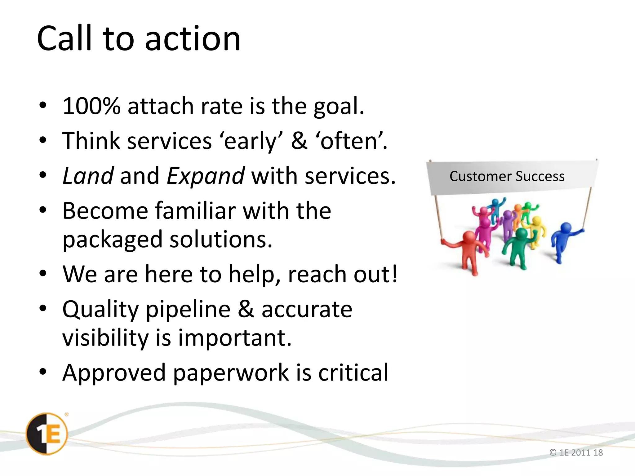 © 1E 2011 18
Call to action
• 100% attach rate is the goal.
• Think services ‘early’ & ‘often’.
• Land and Expand with services.
• Become familiar with the
packaged solutions.
• We are here to help, reach out!
• Quality pipeline & accurate
visibility is important.
• Approved paperwork is critical
Customer Success
 