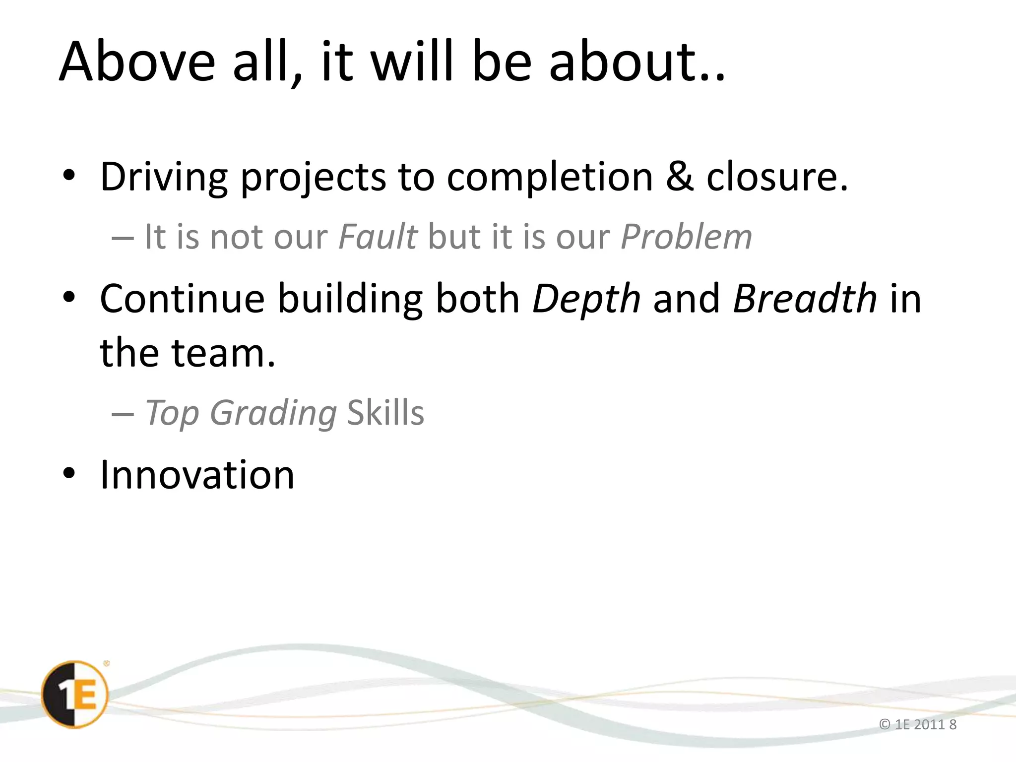 © 1E 2011 8
Above all, it will be about..
• Driving projects to completion & closure.
– It is not our Fault but it is our Problem
• Continue building both Depth and Breadth in
the team.
– Top Grading Skills
• Innovation
 