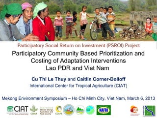 Participatory Community Based Prioritization and
            Costing of Adaptation Interventions
                 Lao PDR and Viet Nam
              Cu Thi Le Thuy and Caitlin Corner-Dolloff
             International Center for Tropical Agriculture (CIAT)

Mekong Environment Symposium – Ho Chi Minh City, Viet Nam, March 6, 2013
 