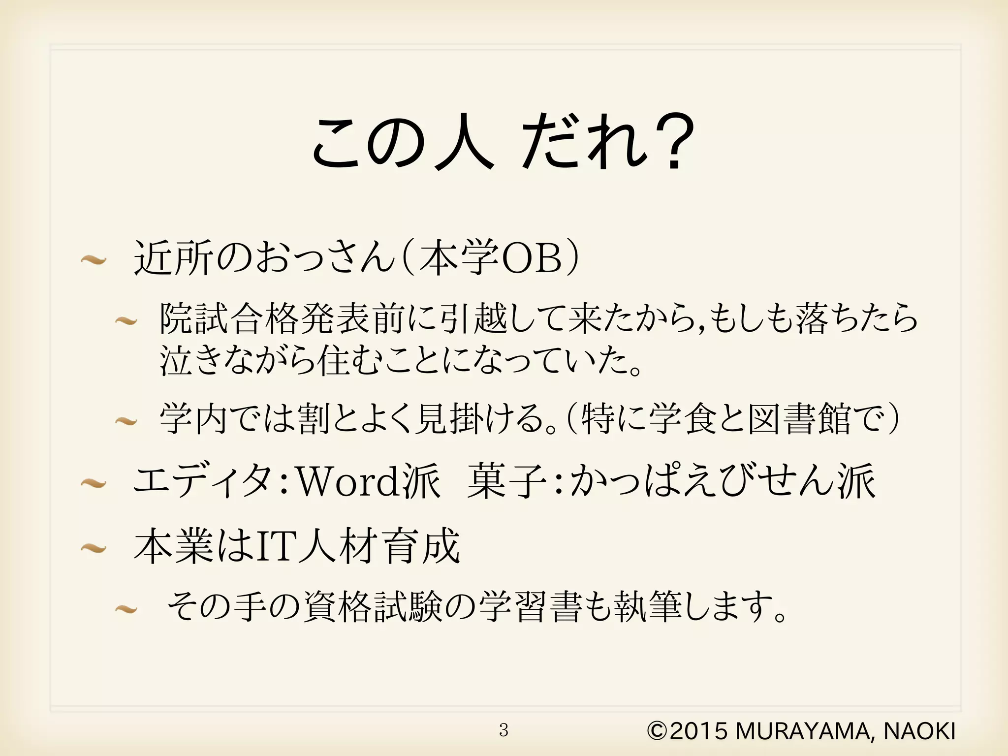 近所のおっさん（本学OB）
院試合格発表前に引越して来たから，もしも落ちたら
泣きながら住むことになっていた。
学内では割とよく見掛ける。（特に学食と図書館で）
エディタ：Word派 菓子：かっぱえびせん派
本業はIT人材育成
その手の資格試験の学習書も執筆します。
3
この人 だれ？
©2015 MURAYAMA, NAOKI
 