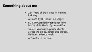Something about me
• 22+ Years of Experience in Training
Industry
• A Coach by ICF norms on Stage I
• EQ I 2.0 Certified Practitioner from
MHS ( Multi Health Systems) USA
• Trained various Corporate clients
across the globe, across age groups,
fields, experience levels
• A Traveler to the core
 