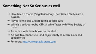 Something Not So Serious as well
 Have been a foodie ( Vegetarian Only). Raw Green Chillies are a
passion.
 Played Tennis and Cricket during college days
 Wine is a serious hobby. Official Wine Taster with Wine Society of
India.
 An author with three books on the shelf
 An avid tea connoisseur and enjoy variety of Green, Black and
specialty tea
 For more: http://www.pratiksurana.com
 