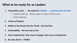 What to be ready for as Leaders
1. Things WILL move . . . Be ready for CHANGE . . .is getting faster & faster
o Adaptive Leadership - ability to adapt to change & shift mind-sets
o Shared Leadership
2. Culture of Enquiry
3. Ability to See Ahead. See the Trends . Join the Dots.
4. Sustainability – the new way to live
5. New Competencies. New ways to Engage. New way to Compensate.
6. Be value driven – VISIBLY.
33
 