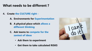 What needs to be different ?
4. Create the CULTURE right -
A. Environments for Experimentation
B. A physical place which allows a
different thinking
C. Ask teams to compete for the
zaniest of ideas
• Ask them to experiment
• Get them to take calculated RISKS
37
 