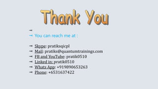 
 You can reach me at :
 Skype: pratiksqicpl
 Mail: pratiks@quantumtrainings.com
 FB and YouTube: pratik0510
 Linked in: pratik0510
 Whats App: +919890653263
 Phone: +6531637422
 