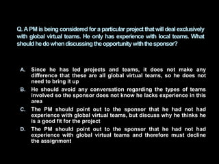 A. Since he has led projects and teams, it does not make any
difference that these are all global virtual teams, so he doe...