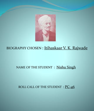 BIOGRAPHY CHOSEN : Itihaskaar V. K. Rajwade
NAME OF THE STUDENT : Nishu Singh
ROLL CALL OF THE STUDENT : PC-46
 