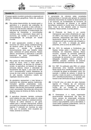 PROCESSO SELETIVO SERIADO 20 – 1ª FASE
                                                                  2010
                                                EDITAL N.º 1/2009


 Questão 19                                                      Questão 20
 O espaço agrário mundial é produzido e organizado em            A apropriação da natureza pelas sociedades
 diferentes realidades geográficas. Sobre ele, podemos
                                        e                        contemporâneas é marcada pela geração de impactos
 afirmar:                                                        ambientais decorrentes do modelo de dese
                                                                                                       desenvolvimento
                                                                 e de consumo, da mundialização da economia, da
 (A)   Nos países desenvolvidos, de maneira geral, a             forma de distribuição de riquezas e do padrão
       agricultura e a pecuária são praticadas de                tecnológico existente no mundo atual. Em decorrência
       forma extensiva. É grande a área cultivada, o             disso, muito se tem debatido sobre os impactos
       volume de mão-de-obra utilizado e os avanços
                          obra                                   ambientais. Nesse sentido é correto afirmar:
                                                                                  e sentido,
       nas técnicas de produção. A modernização nos
       sistemas de transportes e comunicações
              as                                                 (A)   O Protocolo de Kyoto é um acordo
                                                                              otocolo
       contribuiu para o crescimento desse setor da                    internacional, que entrou oficialmente em vigor
       economia, por facilitar o escoamento e a                        em 2005 e visa reduzir as emissões de gases
       comercialização da produção em escala                           poluentes, responsáveis pelo efeito estufa e
       mundial.                                                        aquecimento global. No documento, há um
                                                                       cronograma em que os países são obrigados a
 (B)   O setor agropecuário constitui a base da                        reduzir, em 5,2%, a emissão de gases
                                                                             r,
       economia em vários países subdesenvolvidos                      poluentes, entre os anos de 2008 e 2012.
       da América Latina, da África e da Ásia. É
                rica
       grande       a    parcela    da      população            (B)   Em 1972, foi realizada a Conferência das
       economicamente ativa que trabalha nesse                         Nações Unidas sobre o Homem e o Meio
       setor, sobretudo em países africanos. Nesses                    Ambiente, em Estocolmo (Suécia). Nesse
       últimos, encontramos a agricultura e pecuária                   encontro, surgiram as primeiras polêmicas
       tradicional    de   baixa   produtividade,   a                  acerca da abertura do mer  mercado mundial,
       monocultura e o latifúndio.                                     privatização da economia e meio ambiente. A
                                                                       delegação brasileira esteve presente e
 (C)   Nos países de clima temperado com elevado                       defendeu posições contrárias às posturas
       índice de chuva, como a maior parte do                          preservacionistas dominantes nas discussões.
       território brasileiro, as técnicas de combate à
       erosão, na agricultura, se baseiam em alguns              (C)   Em 1987, foi publicado pela ONU um estudo
       princípios básicos: reduzir a velocidade de                     denominado Uma Verdade Inconven   Inconveniente.
       escoamento das águas, o que po      pode ser feito              Neste estudo ficou cientificamente provado que
       com o terraceamento; cultivar respeitando as                    a emissão de gases na atmosfera como, por
                                                                                                  atmosfera,
       curvas de nível; evitar ao máximo a exposição                   exemplo, o dióxido de carbono, o dióxido de
       do solo exposto, mantendo-o coberto por
                                         o                             enxofre, o óxido de azoto e, principalmente, os
       vegetação natural ou cultivo.                                   CFC (Clorofluorocarbonetos) é causada pelo
                                                                            (Clorofluorocarbonetos),
                                                                       homem e tem diminuído a longo do tempo.
                                                                                                ao
 (D)   As plantations representam o mais famoso e
       importante dos sistemas agrários tradic
                                          tradicionais.          (D)   A Eco-92 criou um plano de ação chamado
                                                                             92
       Compõem        grandes propriedades rurais,                     Agenda 21. TrataTrata-se de um ambicioso
       policultoras, voltadas para o mercado interno e                 programa para a implantação em todo o
                                                                                            implantação,
       utilizam mão-de-obra tecnicamente qualificada
                          obra                                         mundo, de um modelo de indústria
       e bem remunerada. Elas ainda são comuns em                      automobilística movida a biodiesel no século
                                                                                                  biodiesel,
       algumas áreas da América do Norte, da Ásia e                    XXI.
       da África.
                                                                 (E)   O Greenpeace é a maior organização
 (E)   A agricultura itinerante, também conhecida
                        nerante,                                       governamental internacional. Ele atua em
                                                                           ernamental
       como sistema de roça, ainda existe em várias                    vários campos da preservação ambiental,
       áreas de países tropicais e subdesenvolvidos.                   principalmente na organização de protestos
       Trata-se de cultivo intensivo e, em geral,
             se                                                        contra a caça predatória, como a das baleias e
                                                                                                             baleias,
       voltado para o mercado internacional, embora                    contra testes nucleares subterrâneos como os
                                                                                                subterrâneos,
       uma parte da produção se destine ao mercado                     realizados na Polinésia Francesa.
       regional. É praticada em manchas de solos
               l.
       ricos, que, no passado, eram ocupados por
       matas, savanas ou cerrados.




PSS 2010                                                    10                                                  PSS 2010
 