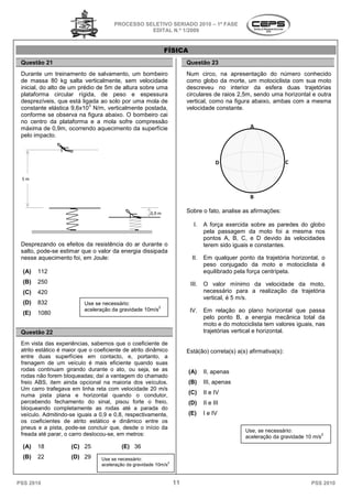 PROCESSO SELETIVO SERIADO 20 – 1ª FASE
                                                                    2010
                                                  EDITAL N.º 1/2009


                                                              FÍSICA
 Questão 21                                                            Questão 23
 Durante um treinamento de salvamento, um bombeiro
                         to                                            Num circo, na apresentação do número conhecido
 de massa 80 kg salta verticalmente, sem velocidade                    como globo da morte, um motociclista com sua moto
 inicial, do alto de um prédio de 5m de altura sobre uma               descreveu no interior da esfera duas trajetórias
 plataforma circular rígida, de peso e espessura                       circulares de raios 2,5m, sendo uma horizontal e outra
 desprezíveis, que está ligada ao solo por uma mola de
                           gada                                        vertical, como na figura abaixo, am
                                                                                                        ambas com a mesma
                            3
 constante elástica 9,6x10 N/m, verticalmente postada,                 velocidade constante.
 conforme se observa na figura abaixo. O bombeiro cai
 no centro da plataforma e a mola sofre compressão
 máxima de 0,9m, ocorrendo aquecimento da superfície                                            A
 pelo impacto.



                                                                                     D                           C

 5m


                                                                                                B

                                                      0,9 m            Sobre o fato, analise as afirmações:

                                                                         I.    A força exercida sobre as paredes do globo
                                                                               pela passagem da moto foi a mesma nos
                                                                               pontos A, B, C, e D devido às velocidades
 Desprezando os efeitos da resistência do ar durante o                         terem sido iguais e constantes.
 salto, pode-se estimar que o valor da energia dissipada
             se
 nesse aquecimento foi, em Joule:                                        II.   Em qualquer ponto da trajetória horizontal, o
                                                                                                 to
                                                                               peso conjugado da moto e motociclista é
  (A)   112                                                                    equilibrado pela força centrípeta.
  (B)   250                                                             III.   O valor mínimo da velocidade da moto,
  (C)   420                                                                    necessário para a realização da trajetória
                                                                               vertical, é 5 m/s.
  (D)   832               Use se necessário:
                                                        2
                          aceleração da gravidade 10m/s                 IV.    Em relação ao plano horizontal que passa
  (E)   1080
                                                                               pelo ponto B, a energia mecânica to
                                                                                          o                         total da
                                                                               moto e do motociclista te valores iguais, nas
                                                                                                         tem
 Questão 22                                                                    trajetórias vertical e horizontal
                                                                                                      horizontal.

 Em vista das experiências, sabemos que o coeficiente de
 atrito estático é maior que o coeficiente de atrito dinâmico
               o                                                       Está(ão) correta(s) a(s) afirmativa
                                                                                                afirmativa(s):
 entre duas superfícies em contacto, e, portanto, a
 frenagem de um veículo é mais eficiente quando suas
 rodas continuam girando durante o ato, ou seja, se as                 (A)     II, apenas
 rodas não forem bloqueadas; daí a vantagem do chamadchamado
 freio ABS, item ainda opcional na maioria dos veículos.               (B)     III, apenas
 Um carro trafegava em linha reta com velocidade 20 m/s
 numa pista plana e horizontal quando o condutor,                      (C)     II e IV
 percebendo fechamento do sinal, pisou forte o freio,
                  chamento                                             (D)     II e III
 bloqueando completamente as rodas até a p         parada do
 veículo. Admitindo-se iguais a 0,9 e 0,8, respectivamente,
                     se                                                (E)     I e IV
 os coeficientes de atrito estático e dinâmico entre os
 pneus e a pista, pode-se concluir que, desde o início da
                          se
                                                                                              Use,
                                                                                              Use se necessário:
 freada até parar, o carro deslocou-se, em metros:
                                     se,                                                      aceleração da gravidade 10 m/s
                                                                                                                             2


  (A)   18           (C) 25               (E) 36
  (B)   22           (D) 29      Use se necessário:
                                 aceleração da gravidade 10m/s2


PSS 2010                                                          11                                                     PSS 2010
 