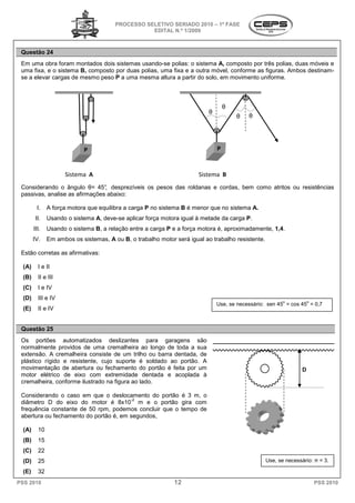 PROCESSO SELETIVO SERIADO 20 – 1ª FASE
                                                                     2010
                                                   EDITAL N.º 1/2009



 Questão 24
 Em uma obra foram montados dois sistemas usando
                                            usando-se polias: o sistema A, composto por três polias, duas móveis e
 uma fixa, e o sistema B, composto por duas polias, uma fixa e a outra móvel, conforme as figuras. Ambos destinam
                                                                                                         destinam-
 se a elevar cargas de mesmo peso P a uma mesma altura a partir do solo, em movimento uniforme.



                                                                                   θ
                                                                           θ
                                                                                       θ   θ




                            P                                                  P


                     Sistema A                                         Sistema B
 Considerando o ângulo θ= 45° desprezíveis os pesos das roldanas e cordas, bem como atritos ou resistências
                                ,
 passivas, analise as afirmações abaixo:

          I.   A força motora que equilibra a carga P no sistema B é menor que no sistema A.
         II.   Usando o sistema A, deve-se aplicar força motora igual à metade da carga P.
        III.   Usando o sistema B, a relação entre a carga P e a força motora é, aproximadamente 1,4.
                                                                                 aproximadamente,
        IV.    Em ambos os sistemas, A ou B, o trabalho motor será igual ao trabalho resistente.
                                          B,

 Estão corretas as afirmativas:

  (A)     I e II
  (B)     II e III
  (C)     I e IV
  (D)     III e IV
                                                                                                          o           o
                                                                               Use, se necessário: sen 45 = cos 45 = 0,7
  (E)     II e IV


 Questão 25
 Os portões automatizados deslizantes para garagens são
 normalmente providos de uma cremalheira ao longo de toda a sua
 extensão. A cremalheira consiste de um trilho ou barra dentada, de
 plástico rígido e resistente, cujo suporte é soldado ao portão. A
                       stente,
 movimentação de abertura ou fechamento do portão é feita por um                                                  D
 motor elétrico de eixo com extremidade dentada e acoplada à
 cremalheira, conforme ilustrado na figura ao lado.

 Considerando o caso em que o deslocamento do portão é 3 m, o
                                       camento
                                        -2
 diâmetro D do eixo do motor é 8x10 m e o portão gira com
 frequência constante de 50 rpm, podemos concluir que o tempo de
 abertura ou fechamento do portão é, em segundos,
                                   ,

  (A)     10
  (B)     15
  (C)     22
  (D)     25                                                                                       Use, se necessário: π = 3.

  (E)     32
PSS 2010                                                      12                                                          PSS 2010
 