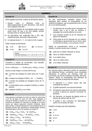 PROCESSO SELETIVO SERIADO 20 – 1ª FASE
                                                                         2010
                                                       EDITAL N.º 1/2009


                                                                QUÍMICA
 Questão 26                                                               Questão 29
 Sobre ligações químicas, analise as afirmativas abaixo.
                           nalise                                         Os três experimentos relatados abaixo for    foram
                                                                          realizados para verificar as propriedades de um
 I. Quanto      maior     a    diferença   entre    as                    material homogêneo, que se apresentava sob a form
                                                                                                                       forma
    eletronegatividades de dois elementos, mais iônica                    de um pó esbranquiçado.
    será a ligação entre eles.
                                                                             I.   Os terminais de uma pilha foram colocados em
 II. A energia de ligação de uma ligação dupla é quatro
                                                                                  contato com o pó e não se verificou a
     vezes maior do que a de uma ligação simples
     formada entre os mesmos átomos.                                              passagem de corrente elétrica no circuito.

III. As geometrias das moléculas NH3 e BF3 são,                             II.   Uma pequena porção do pó foi colocada em
                                                                                                    rção
     respectivamente, piramidal e trigonal plana.                                 água e se dissolveu.

IV. A molécula linear A – Y – B, onde A≠Y
                                        Y≠B, é apolar.                     III.   Outra parte do pó foi colocada em um cadinho
                                                                                  e submetida a aquecimento em um forno. Após
 Estão corretas as afirmativas                                                    um período de tempo o pó começou a fundir.
                                                                                                tempo,

  (A)   I e III         (C) III e IV           (E) I, II, III e IV        Dados os procedimentos acima e os resultados
                                                                          obtidos, é correto concluir que o material
  (B)   II e III        (D) I, II e IV
                                                                           (A)    pode ser um sólido molecular ou iônico
                                                                                                                  iônico.
                   Dados:
                   Números Atômicos: H = 1, B = 5, N = 7, F = 9 .          (B)    não é um sólido molecular
                                                                                                  molecular.
                                                                           (C)    é um sólido iônico.
  Questão 27                                                               (D)    não é um sólido iônico
                                                                                                  iônico.
 Considere a reação de oxi-redução, cuja equação
                              redução,                                     (E)    é um sólido molecular.
 química está representada abaixo.

 3Cu(s) + 8HNO3(aq) → 3Cu(NO3)2(aq) + 2NO(g) + 4H2O(l)                   Questão 30

 Quanto a essa reação, é correto afirmar que                              Na natureza alguns elementos podem se apresentar
                                                                          sob diferentes formas, conhecidas como variedades
 (A) o número de oxidação do cobre variou de +1 pa
                                                para                      alotrópicas. O carbono, por exemplo, pode ser
     +2.                                                                  encontrado nas formas cristalinas de g
                                                                                                               grafite, diamante,
                                                                          fulereno. Sobre as propriedades dos alótropos de
 (B) a reação de oxidação é HNO3 + 3e− → Cu(NO3)2.
                                                                          carbono são feitas as seguintes afirmações:
 (C) o número de oxidação do nitrogênio variou de +5
     para +2.                                                                I.   O diamante é o menos denso das três
 (D) a nomenclatura para a espécie Cu(NO3)2 é nitrato                             variedades de carbono
                                                                                                carbono.
     cuproso.                                                               II.   A grafite apresenta uma estrutura lamelar
                                                                                                                    lamelar.
 (E) a espécie Cu(NO3)2 é um óxido.                                        III.   No fulereno cada átomo de carbono está lig
                                                                                                                         ligado
                                                                                  a outros 4 átomos de carbono, formando um
 Questão 28                                                                       tetraedro.
                                                                           IV.    No diamante, os ângulos de ligação entre os
 Uma pequena quantidade de óxido de cálcio foi adicionada
 a 20 mL de água em copo de vidro. Após agitação, a                               átomos de carbono são de 120°.
 mistura foi filtrada e resultou em uma solução límpida. Um                 V.    A grafite é boa condutora de eletricidade,
 canudinho de plástico foi colocado na solução e um aluno                         porém má condutora de calor
                                                                                                        calor.
 soprou por alguns segundos, fazendo borbulhas. Após
 algum tempo, a solução apresentou uma turvação branca. A
                          o                                               Está(ão) correta(s) a(s) afirmação(ões)
                                                                                           s)
 equação química que representa a transformação química
 observada após o aluno ter soprado na solução é:                          (A)    I e III
  (A)   CaO(aq) + O2(g) + H2O(l)           Ca(OH)2(s)                      (B)    V
  (B)   Ca(OH)2(aq) + CO2(g)             CaCO3(s) + H2O(l)                 (C)    II, IV e V
  (C)   CaO(aq) + CO2(g)           CaCO3(s)                                (D)    III e V
  (D)   Ca(OH)2(aq) + O2(g)            Ca(OH)3(s)                          (E)    II
  (E)   CaO(aq) + H2O(l)           Ca(OH)2(s)
PSS 2010                                                             13                                                     PSS 2010
 