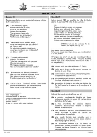 PROCESSO SELETIVO S
                                                          SERIADO 2010 – 1ª FASE
                                                   EDITAL N.º 1/2009


                                                         LITERATURA
  Questão 36                                                      Questão 37
  Das estrofes abaixo, a que apresenta traços da estética         Leia a estrofe 120, do episódio de Inês de Castro
                                                                              rofe
  do Trovadorismo é:                                              (Canto III, estrofes 118-135), de Os Lusíadas:
                                                                                           135),

   (A)     “Leva na cabeça o pote,                                   120
           O testo nas mãos de prata,                                Estavas, linda Inês, posta em sossego,
           Cinta de fina escarlata,                                  De teus anos colhendo doce fru[i]to,
           Sainha de chamalote;                                      Naquele engano da alma, ledo e cego,
           Traz a vasquinha de cote,                                 Que a Fortuna não deixa durar muito,
           Mais branca que a neve pura:                              Nos saudosos campos do Mondego,
                                                                                      ampos
           Vai fermosa, e não segura.”                               De teus fermosos olhos nunca enxu[i]to,
                                                                     Aos montes ensinando e às ervinhas
                                                                     O nome que no peito escrito tinhas.
   (B)     “Se sabedes novas do meu amigo,
            Se
           aquel que mentiu do que pôs comigo
                                       comigo?                                 (CAMÕES, Luís de. Os Lusíadas. Rio de
           Ai, Deus, e u é?                                                    Janeiro: José Aguilar, 1973, p. 118.)
           Se sabedes novas do meu amado,
           aquel que mentiu do que mi á jurado?                   ledo: alegre, risonho, prazenteiro
           Ai, Deus, e u é?”                                      Fortuna: na crença dos antigos, deusa que presidia ao bem
                                                                         a:
                                                                  e ao mal; destino

   (C)     “Competir não pretendo                                 O “engano da alma” em que se encontrava Inês de
           Contigo, ó cristalino                                  Castro, referido na estrofe acima – “engano da alma,
           Tejo, que mansamente vais correndo                     ledo e cego,/que a Fortuna não deixa durar muito” –,
           Meu ingrato destino                                    diz respeito ao(à)
           Me nega a prateada majestade,
           Que os muros banha da maior cidade.”
                                a                                 (A) intenso amor que Inês dedicava a D. Pedro.
                                                                                 r
                                                                  (B) medo que a jovem sentia quando pensava no
                                                                      destino de seus filhos.
   (D)     “A cada canto um grande conselheiro
           Que nos quer governar cabana e vinha;                  (C) sentimento de culpa nutrido pela donzela por ter
                                                                                                                   ter-
           Não sabem governar sua cozinha,                            se apaixonado pelo Príncipe.
           E podem governar o mundo inteiro.”                     (D) sua preocupação quanto à situação política de
                                                                      Portugal, no reinado de D. Afonso IV.

   (E)     “Deus, ó Deus!... Quando a morte à luz me roube        (E) seu pedido de desterro, ao saber da decisão do
           ganhe um momento o que perderam anos                       Rei de Portugal e de sua corte de condená
                                                                                                        condená-la à
           saiba morrer o que viver não soube.”                       morte.

                                                                  Questão 38

  testo: tampa do pote                                            Sobre o Barroco, é correto afirmar que foi
                                                                                 ,
  chamalote: tecido de lã e seda
                                                                  (A) a primeira manifestação literária da língua
  vasquinha: saia que se vestia por sobre toda a roupa
  de cote: de uso diário                                              portuguesa, surgida no século XII, na fase inicial
  fermosa: formosa                                                    da história de Portugal.
  do que mi á jurado: sobre o que me jurou                        (B) a mais importante das escolas artísticas
                                                                      brasileiras desenvolvidas durante a segunda
                                                                      metade do século XVIII.
                                                                  (C) uma corrente da literatura que apresentou como
                                                                      traços principais o gosto da clareza, da
                                                                      simplicidade e do equilíbrio.
                                                                  (D) uma escola literária que coincidiu com o
                                                                      Renascimento e inspirou
                                                                                        inspirou-se nos ideais artísticos
                                                                      da civilização greco-romana.
                                                                                           romana.
                                                                  (E) um movimento literário que, no Brasil, se
                                                                      desenvolveu na fase colonial e do qual o poeta
                                                                      Gregório de Matos Guerra foi um dos principais
                                                                      representantes.
PSS 2010                                                     15                                                      PSS 2010
 