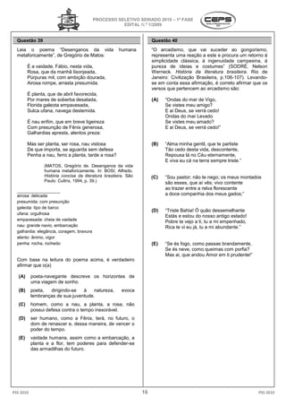 PROCESSO SELETIVO S
                                                             SERIADO 2010 – 1ª FASE
                                                      EDITAL N.º 1/2009


  Questão 39                                                          Questão 40
  Leia o poema “Desenganos da vida                    humana          “O arcadismo, que vai su    suceder ao gongorismo,
  metaforicamente”, de Gregório de Matos:                             representa uma reação a este e procura um retorno à
                                                                      simplicidade clássica, à ingenuidade campesina, à
         É a vaidade, Fábio, nesta vida,                              pureza de ideias e costumes” (SODRÉ, Nelson
         Rosa, que da manhã lisonjeada,                               Werneck. História da literatura brasileira Rio de
                                                                                                          brasileira.
         Púrpuras mil, com ambição dourada,                           Janeiro: Civilização Brasileira, p.106
                                                                                                       p.106-107). Levando-
         Airosa rompe, arrasta presumida.                             se em conta essa afirmação, é correto afirmar que os
                                                                      versos que pertencem ao arcadismo são:
         É planta, que de abril favorecida,
         Por mares de soberba desatada,                               (A)   “Ondas do mar de Vigo,
                                                                             Ondas
         Florida galeota empavesada,                                        Se vistes meu amigo?
         Sulca ufana, navega destemida.                                     E ai Deus, se verrá cedo!
                                                                            Ondas do mar Levado
         É nau enfim, que em breve ligeireza                                Se vistes meu amado?
         Com presunção de Fênix generosa,                                   E ai Deus, se verrá cedo
                                                                                                cedo!”
         Galhardias apresta, alentos preza:

         Mas ser planta, ser rosa, nau vistosa                        (B)   “Alma minha gentil, que te partiste
                                                                                 a
         De que importa, se aguarda sem defesa                              Tão cedo desta vida, descontente,
         Penha a nau, ferro a planta, tarde a rosa?                         Repousa lá no Céu eternamente,
                                                                            E viva eu cá na terra sempre triste
                                                                                                         triste.”
                 (MATOS, Gregório de. Desenganos da vida
                 humana metaforicamente. In: BOSI, Alfredo.
                                               :
                 História concisa da literatura brasileira São
                                                 brasileira.          (C)   “Sou pastor; não te nego; os meus montados
                 Paulo: Cultrix, 1994, p. 39.)                              são esses, que aí vês; vivo contente
  __________________
                                                                            ao trazer entre a relva florescente
  airosa: delicada                                                          a doce companhia dos meus gados;”
                                                                               oce
  presumida: com presunção
  galeota: tipo de barco
                                                                      (D)   “Triste Bahia! Ó quão dessemelhante
  ufana: orgulhosa
                                                                            Estás e estou do nosso antigo estado!
  empavesada: cheia de vaidade                                              Pobre te vejo a ti, tu a mi empenhado,
  nau: grande navio, embarcação                                             Rica te vi eu já, tu a mi abundante
                                                                                                      abundante.”
  galhardia: elegância, coragem, bravura
  alento: ânimo, vigor
  penha: rocha, rochedo                                               (E)   “Se és fogo, como passas brandamente,
                                                                             Se
                                                                            Se és neve, como queimas com por
                                                                                                           porfia?
                                                                            Mas ai, que andou Amor em ti prudente
                                                                                                         prudente!”
  Com base na leitura do poema acima, é verdadeiro
                                  ma,
  afirmar que o(a)

   (A)     poeta-navegante descreve os horizontes de
                 navegante
           uma viagem de sonho.
   (B)     poeta,  dirigindo-se
                             se   à    natureza,        evoca
           lembranças de sua juventude.
   (C)     homem, como a nau, a planta, a rosa, não
           possui defesa contra o tempo inexorável.
   (D)     ser humano, como a Fênix, terá, no futuro, o
                      o,
           dom de renascer e, dessa maneira, de vencer o
           poder do tempo.
   (E)     vaidade humana, assim como a embarcação, a
           planta e a flor, tem poderes para defender
                                             defender-se
           das armadilhas do futuro.




PSS 2010                                                         16                                                   PSS 2010
 