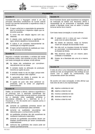 PROCESSO SELETIVO S
                                                         SERIADO 2010 – 1ª FASE
                                                  EDITAL N.º 1/2009


                                                        FILOSOFIA
  Questão 41                                                       Questão 44
  Considerando que a linguagem verbal é um dos                     Em O Contrato Social, após reconhecer as vantagens
                                                                                         ,
  principais elementos constitutivos do mundo cultural             da instituição do estado civil, Rousseau afirma a
  porque nos permite transcender a experiência vivida, é           necessidade de se acrescentar à aquisição deste
  correto afirmar:                                                 estado a liberdade moral, pois só assim o homem
                                                                   torna-se senhor de si mesmo.
                                                                         se
   (A)     O signo verbal tem a capacidade de apresentar
           para a consciência o respectivo objeto que se
           encontra ausente.                                       Com base nessa concepção, é correto afirmar:
                                                                               sa
   (B)     O nome não tem relação alguma com seu
           referente.
                                                                   (A)   O estado civil é o ún
                                                                                             único em que o homem
   (C)     A relação entre significante e significado do                 pode viver em plena liberdade.
           signo verbal é aleatória e transcendent
                                      transcendental.
                                                                   (B)   No estado de natureza, todos os homens
   (D)     A cultura é um processo transcendental da
                                                                         viviam em situação de escravidão moral.
           constituição do imaginário popular.
   (E)     O signo verbal é extraído da realidade por meio         (C)   Na vida civil, os impulsos imorais do homem
           de um processo de abstração.                                  se acomodam incondicionalmente às regras
                                                                         do Estado de Direito.
  Questão 42                                                       (D)   Não devemos situar e um mesmo plano
                                                                                                em
                                                                         civilidade e moralidade.
  Segundo a tradição racionalista, a verdade não reside
  nas próprias coisas, mas somente no juízo. De acordo
                                   e                               (E)   Estado, lei e liberdade são uma só e mesma
  com essa concepção de verdade, é lícito afirmar:                       coisa.
   (A)     As ideias são verdadeiras por coincidirem
           naturalmente com as coisas.
                                                                   Questão 45
   (B)     A verdade reside na atribuição do predicado
           inerente ao sujeito do juízo.                           A obra de arte é uma interpretação simbólica que dá
                                                                   sentido ao real, ao reorganizá
                                                                                       reorganizá-lo; fato análogo ao que
   (C)     A verdade reside no ato de julgar, porqu este
                                                porque
                                                                   ocorre com o objeto do conhecimento, cuja
           é isento de qualquer valor cognitivo.
                                                                   compreensão advém dos sentidos.
                                                                     mpreensão
   (D)     A apreensão do objeto é produto de um
           julgamento exclusivamente ético.
                                                                   De acordo com essa concepção, é lícito afirmar que
   (E)     O sujeito do juízo não deve pertencer ao
                                                                   toda obra de arte é uma representação
           predicado, para se evitar um julgamento
           preconceituoso.

  Questão 43                                                        (A) objetiva e abstrata do real.

  Galileu, ao conceber a ciência, valoriza a experiência e          (B) objetiva e ideal do real.
  se preocupa com a descrição quantificada dos                      (C) intuitiva e abstrata do real.
  fenômenos. Tal descrição torna-se possível, porque ele
                                   se
  faz a distinção entre qualidades primárias e                      (D) abstrata e ideal do real.
  secundárias (ARANHA, M. L.; MARTINS, M. H. P.                     (E) intuitiva e ideal do real.
                                                                                              eal.
  Filosofando. p. 179). De acordo com o exposto acima, é
                                          xposto
  correto afirmar que
   (A)     somente as qualidades primárias devem ser
           levadas em consideração pelos cientistas.
   (B)     somente as qualidades secundárias            são
           relevantes para o conhecimento científico.
   (C)     as qualidades primárias não são suscetíveis de
           receberem tratamento matemático.
                  em
   (D)     somente as qualidades secundárias devem ser
           tratadas cientificamente por serem consideradas
           matematizáveis.
   (E)     nenhuma das qualidades dos corpos pode ser
           tratada quantitativamente.
PSS 2010                                                      17                                                    PSS 2010
 