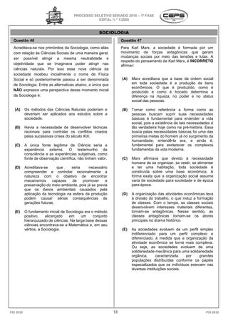 PROCESSO SELETIVO S
                                                          SERIADO 2010 – 1ª FASE
                                                   EDITAL N.º 1/2009


                                                        SOCIOLOGIA
  Questão 46                                                         Questão 47
  Acreditava-se nos primórdios da Sociologia, como aliás
             se                                                      Para Karl Marx, a sociedade é formada por um
  com relação às Ciências Sociais de uma maneira geral,              movimento de forças antagônicas que geram
                                                                          mento
  ser possível atingir a mesma neutralidade e                        mudanças sociais por meio das tensões e lutas. A
                                                                     respeito do pensamento de Karl Marx, é INCORRETO
  objetividade que se imaginava poder atingir nas                    afirmar:
  ciências naturais. Por isso essa nova ciência da
  sociedade recebeu inicialmente o nome de Física
  Social e só posteriormente passou a ser denominada                 (A)   Marx acreditava que a base da ordem social
  de Sociologia. Entre as alternativas abaixo a única que
                                       abaixo,                             em toda sociedade é a produção de bens
                                                                           econômicos. O que é produzi
                                                                                                   produzido, como é
  NÃO expressa uma perspectiva desse momento inicial                       produzido e como é trocado determina a
  da Sociologia é:                                                         diferença na riqueza, no poder e no status
                                                                           social das pessoas.

   (A)     Os métodos das Ciências Naturais pode
            s                               poderiam e               (B)   Tomar como referência a forma como as
           deveriam ser aplicados aos estudos sobre a
                  m                                                        pessoas buscam suprir suas necessidades
           sociedade.                                                      básicas é fundamental para entender a vida
                                                                           social, pois a existên
                                                                                          existência de tais necessidades é
   (B)     Havia a necessidade de desenvolver técnicas                     tão verdadeira hoje como na pré
                                                                                         a                 pré-história. Essa
           racionais para controlar os conflitos criados                   busca pelas necessidades básicas foi uma das
           pelas sucessivas crises do século XIX.                          primeiras metas do homem já no surgimento da
                                                                           humanidade; entendê
                                                                                           entendê-la era, e ainda é,
   (C)     A única fonte legítima da Ciência seria a                       fundamental para esclarecer os complexos
           experiência externa. O testemunho da                            fundamentos da vida moderna.
           consciência e as experiências subjetivas como
                          s                subjetivas,
           fonte de observação científica, não tinham valor
                                         ,             valor.        (C)   Marx afirmava que devido à necessidade
                                                                           humana de se organizar, se vestir, se alimentar
   (D)     Acreditava-se     que     seria     necessário                  e ter uma habitação, toda sociedade é
           compreender e controlar racionalmente a                         construída sobre uma base econômica. A
           natureza com o objetivo de encontrar                            forma exata que a organização social assume
           mecanismos      capazes    de    promover     a                 varia de sociedade para socied
                                                                                                   sociedade e de época
           preservação do meio ambiente, pois já se previa                 para época.
           que os danos ambientais causados pela
           aplicação da tecnologia na esfera da produção             (D)   A organização das atividades econômicas leva
           podem causar sérias consequconsequências às                     à divisão do trabalho o que induz a formação
                                                                                         trabalho,
           gerações futuras.                                               de classes. Com o tempo, as classes sociais
                                                                           desenvolvem interesses materiais diferentes,
   (E)     O fundamento inicial da Sociologia era o método
                                   a                                       tornam-se antagônicas. Nesse sentido, as
           positivo,    alicerçado   em     um     conjunto                classes antagônicas tornam
                                                                                                    tornam-se os atores
           hierarquizado de ciências. Na larga base dessas                 principais no drama histórico.
           ciências encontrava-se a Matemática e, em seu
           vértice, a Sociologia.                                    (E)   As sociedades evoluem de um perfil simples
                                                                           indiferenciado para um perfil complexo e
                                                                           diferenciado, à medida que a organização da
                                                                           atividade econômica se torna mais complexa.
                                                                           Ou seja, as sociedade evoluem de uma
                                                                                            sociedades
                                                                           solidariedade mecânica para uma solidariedade
                                                                           orgânica,      caracterizada   por    grandes
                                                                           populações distribuídas conforme os papéis
                                                                           especializados que os indivíduos exercem nas
                                                                           diversas instituições sociais.




PSS 2010                                                        18                                                      PSS 2010
 