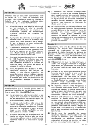 PROCESSO SELETIVO S
                                                          SERIADO 2010 – 1ª FASE
                                                   EDITAL N.º 1/2009

                                                                     (D)   A arquitetura das cidades contemporâneas
  Questão 48                                                               transforma os espaços de maneira acelerada
  Durante a crise que recaiu sobre o capitalismo a partir                  (sem cessar) em áreas extremamente vigiadas,
  da década de 1970, surgiu um movimento mais                              dia e noite, o que acentua o isolamento espacial
                                                                                            e
  agressivo com o objetivo de mudar as relações de                         de alguns grupos de moradores, dando
                                                                                                              dando-lhes a
  trabalho. Uma das mudanças resultantes desse                             sensação de maior segsegurança. Com isso, eles
  movimento é a que se apresenta na alternativa                            tornam-se mais tolerantes às dife
                                                                                   se                        diferenças de
                                                                           classe, gênero e raça.
   (A)     As perspectivas de uma revolução tec
                                            tecnológica              (E)   Os condomínios em que não se pode entrar sem
           em um ambiente de crise e recessão                              ter sido previamente conv
                                                                                                convidado, que têm guardas
           econômicas estimularam as empresas a                            armados 24 horas do dia, com circuito interno de
           abandonarem     projetos de modernização                        televisão, são nossos guetos voluntários
           fortemente centrados em processos de                            modernos. Esses guetos voluntários são
           automação.                                                      resultado da vontade de defender a própria
   (B)     A perspectiva de automação aparecia para as                     segurança: procura-se somente a companhia dos
                                                                                               se
           empresas como um meio de superação dos                          semelhantes e afastam
                                                                                              fastam-se os que são ou
           conflitos entre capital e trabalho, graças à visão
                 tos                                                       parecem ser diferentes.
           de que o trabalho na nova configuração
                                                                     Questão 50
           produtiva se tornaria residual.
   (C)     O fantasma do desemprego passou a ser visto               Recentemente, uma série de estudos aponta uma
           como um problema conjuntural, passageiro, que             modificação nas relações entre nacionalidade e
           deveria ser superado em um futuro próximo,
                       r                                             cidadania. O fortalecimento de um regime
           com o fortalecimento das garantias sociais e
                    ortalecimento                                    internacional de direitos humanos tem obrigado os
           trabalhistas por meio do welfare state
                                            state.                   Estados a redefinirem suas políticas, tanto a interna
                                                                                   definirem
                                                                     quanto a externa, em função da universalidade dos
   (D)     O aumento do desemprego no início da década               direitos individuais. Com base nessas afirmaç
                                                                                                               afirmações,
           de 1980 fortaleceu os sindicat
                 80                 sindicatos, que, nas             seria INCORRETO afirmar:
           negociações coletivas, obrigaram os pat
                  ções                          patrões a
           fazer concessões econômicas e políticas em                (A)   O Estado tem sido cada vez mais constrangido a
           razão das greves, que tinham por objetivo a                     aceitar uma imigração indesejada; a imigr   imigração
           conquista de melhores salários.                                 ilegal resulta, em grade medida, da incapacidade
                                                                           de o Estado impor sanções contra esse tipo de
   (E)     Houve, nos primeiros anos da década de 1980,                    imigração.
           significativas mudanças nas relações de                   (B)   A criação de um regime internacional de direitos
           trabalho, o que acabou produzindo um                            humanos estaria levando a uma perda de
           aprofundamento da crise na medida em que as                     autonomia       do   Estado.    Em      virtude    do
           grandes empresas abandonaram as tentativas                      reconhecimento cada ve maior de direitos
                                                                                                      vez
           de melhorar seus níveis de produtividade por                    universais da pessoa, as prerrogativas exclusivas
           não conseguirem flexibilizar o mercado de                       do Estado Nacional em conceder esses direitos
           trabalho.                                                       estariam      sendo    questionadas      por     uma
                                                                           perspectiva universalista de direitos humanos.
  Questão 49                                                         (C)   Os imigrantes estariam sendo incorporados a
                                                                           vários aspectos da sociedade receptora, como o
                                                                                          os
  Considerando-se que as cidades globais estão no
                           s                                               mercado de trabalho, o sistema educacional e
  centro das transformações que se desenvolveram no                        outras vantagens do Estado sem que para isso
                                                                                                   Estado,
  final do século XX, é INCORRETO afirmar
                                  afirmar:                                 eles tenham adquirido a nacionalidade e, por
   (A)     Nas grandes áreas urbanas concentram
                                         concentram-se as                  conseguinte, a cidadania dos países receptores.
           funções mais avançadas do capitalismo, que                (D)   O Estado está fortalecendo o controle de suas
           tem se reacomodado segundo uma lógica de                        fronteiras, ao mesmo tempo em que está
                                                                                     ,
           redes interligadas em escala global.                            surgindo uma espécie de cidadania pós   pós-nacional
                                                                           ou transnacional, cujo projeto fundamental é criar
   (B)     As cidades contemporâneas são campos de
                                                                           uma distribuição global de direitos que além de
                                                                                                                  que,
           batalha privilegiados, nos quais os poderes
                                                                           permitir o livre trânsito de pessoas obrigará os
                                                                                                         pessoas,
           globais e as identidades socioculturais locais se
                                                                           países ricos a compartilhar com os países mais
           encontram, se confrontam e lutam, tentando
                                                                           pobres suas conquistas eco  econômicas, sociais e
           chegar a uma solução satisfatória ou pelo
                                                   ou,
                                                                           tecnológicas.
           menos, aceitável para esse conflito.
                                                                     (E)   Grande parte da população dos países
   (C)     As cidades nas quais vive atualmente mais da                    receptores, motivada pela crise econômica, pela
           metade do gênero humano sã     são, de certa                    ameaça do terrorismo, pelo narcotráfico ou
           maneira, os depósitos onde se descarregam os                    simplesmente por xenofobia (aversã    (aversão ao
           problemas criados e não resolvidos no espaço                    estrangeiro), pressiona os governos de seus
           global.                                                         países a fechar as portas aos imigrantes.
PSS 2010                                                        19                                                        PSS 2010
 