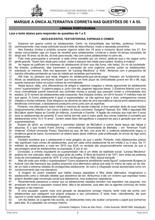 PROCESSO SELETIVO SERIADO 20 – 1ª FASE
                                                                 2010
                                               EDITAL N.º 1/2009


      MARQUE A ÚNICA ALTERNATIVA CORRETA NAS QUESTÕES DE 1 A 55.
                     ALTERNATIVA
                                             LÍNGUA PORTUGUESA
 Leia o texto abaixo para responder às questões de 1 a 5.
                             ADOLESCENTES, TESTOSTERONA, ESPINHAS E CRIMES
 01       Estamos em guerra contra os adolescente Certo, na tranquilidade das famílias, podemos mimá
                                               adolescentes.                    ilidade                         mimá-los
 02   carinhosamente, mas nossa solicitude social é feita de desconfiança, medo e repressão preventiva.
 03       Nos Estados Unidos é proibido comprar cigarros antes dos 18 anos e consumir álcool antes dos 21 Em      21.
 04   certas comunidades vige um toque de recolher para adolescentes. Limita se o direito há tempo concedido de
                                                                               Limita-se
 05   dirigir aos 16 anos: só de dia, só indo para escola, não com outros adolescentes no carro etc.
 06       Fato mais preocupante e universal: a cada crime cometido por um menor, pede
                                                         crime                             pede-se que o réu pague como
 07   gente grande. “Quem tem idade para roubar, matar e estuprar tem idade para cadeia. Acabou a moleza”.
 08       As regras se justificam no interesse do adolescente (é bom que não fume, não beba). Ou no da so     sociedade.
 09   No entanto, proliferando, elas transmitem a sensação de uma urgência: precisa conter os adolescentes,
 10   sobretudo os meninos. Eles nos apavoram: de “Laranja Mecânica” a “Kids”, flertamos com a perspectiva de
 11   bandos nômades penteando as ruas da cidad em arrastões permanentes.
                                                 cidade
 12       Até hoje, eu pensava que estas imagens do adolescente
                                                            adolescente-que-vai-te-pegar tivessem um fundamento real.
                                                                                     pegar
 13   Afinal, as estatísticas americanas diziam que houve um forte pique de criminalidade juvenil em 95 e 96, logo
 14   quando baixavam todos os outros índices de criminalidade.
                       m
 15       Nesta época, aliás, uma eflorescência de artigos e relatórios coagulou o retrato apavorante do adolescente
 16   como “superpredador”. A palavra pegou e, ju   junto com ela, pegaram algumas ideias: 1) Estamos lidando c
                                                                                          ias:                  com uma
 17   nova criminalidade juvenil insensível aos controles morais e sociais que parecem conter a criminalidade dos
 18   adultos; 2) O número de adolescentes está crescendo. Nos Estados Unidos, em 2010 haverá 17 milhões mais do
 19   que agora; 3) Como adolescente é igual a superpredador, se não agirmos logo e duro, entregaremos nossas
                                              igual
 20   cidades a hordas bárbaras. Este silogismo se alimenta da id ia de uma equivalência natural entre adolescência e
                                                                   ideia
 21   tendências criminosas: a testosterona produziria crime junto com as espinh
                                                                              espinhas.
 22      Portanto, nos debruçando sobre nenês e meninos de escola maternal, é bom perceber atrás de suas feições
 23   (traiçoeiramente) infantis o riso cínico e sádico do futuro carniceiro. Exagero? Apenas. Em 1996 o deputado Bill
 24   McCallum assim falava ao Comitê da Infância, Juventude e Família: “A legião de crianças que hoje tem 5 anos
 25   será os adolescentes de amanhã. É uma notícia terrível, pois a maior parte dos crimes violentos é cometido por
 26   adolescentes entre 15 e 19 anos”. Juntem estes fatos demográficos e preparem-se para a geração que vem: os
                                                                                            se
 27   superpredadores.
 28      Suspiro de alívio: as constatações e previsões (idiotas) de McCallum e outros desta época são falsas e
 29   abusivas. É o que mostra Frank Zimring – criminalista da Universidade de Berkeley – em “American Youth
 30   Violence” (Oxford University Press). Descobre se que, de fato, nos anos 90, a violência adolescente seguiu a
                                               Descobre-se
 31   tendência geral de baixa. Aumentaram os efeitos letais desta violência, pela proliferação de armas de fogo entre
 32   adolescentes.
 33      Também acontece que o adolescente é mais gregário do que o adulto. Portanto, mais adolescentes presos
                 m
 34   não significam mais crimes de adolescentes, pois em cada crime adolescente há em média 2 ou 3 réus. Os 17
 35   milhões de adolescentes a mais em 2010 nos EUA na verdade são proporcionalmente menores do que a
                                                                     verdade
 36   percentagem atual de adolescentes na população. E por aí vai.
 37      Conclusão: a vinheta inquietante do superpredador não é um efeito da realidade social. “Laranja Mecânica”
 38   poderia ter nos colocado, aliás, uma pulga atrás da orelha. O filme de Kubrick é de 1971, bem antes da pretensa
                                              pulga
 39   onda de criminalidade juvenil de 1975. E o livro de Burgess é de 1962, época tranquila.
                                                                                        tranqu
 40       Mas de onde vem então o superpredador? Como acabamos acreditando nesta figura? Justamente B         Burgess (e
 41   Kubrick com ele) fascinava seu público propondo uma alternativa radical que está no íntimo de cada um de nós:
 42   de um lado a extrema rebeldia do protagonista adolescente, do outro a integração social apresentada como um
 43   condicionamento que nos desnatura.
                                       atura.
 44       A imagem do jovem predador que habita nossos pesadelos é filha desta alternativa. Imaginamos o
 45   adolescente como o nômade rebelde que desistimos de ser. Atribuímos a ele um cinismo que expressa nosso
 46   próprio desdém pela convenção social que detestamos, mas acabamos respeitando.
                                                     detestamos,
 47       Recentemente passamos a recear que os adolescentes rebeldes também nos espreitem nas esquinas, nos
 48   ameacem de morte e saqueiem nossos bens. Não é de estranhar, pois eles são os agentes (oníricos) de nosso
 49   desprezo a nós mesmos.
 50       É uma equação: quanto mais uma geração se decepciona consigo mesma, tanto mais ela sonha com
 51   adolescentes que castiguem sua própria preguiça e seu comodismo. E tanto mais, naturalmente, ela quer
 52   reprimir e conter estes adolescentes vingador
                                              vingadores.
 53       Um dia destes, se a agente não acorda, os adolescentes reais vão acabar comprando o papel que sonhamos
 54   para eles. Aí o pesadelo vai começar mesmo.
                                            (Contardo Calligaris. Folha de São Paulo – Folha ilustrada, 08/04/1999. Adaptação)

PSS 2010                                                    2                                                        PSS 2010
 