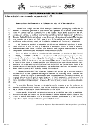 PROCESSO SELETIVO S
                                                     SERIADO 2010 – 1ª FASE
                                              EDITAL N.º 1/2009


                                  LÍNGUA ESTRANGEIRA – ESPANHOL
  Leia o texto abaixo para responder às questões de 51 a 5
                                                         55.



                Las agresiones de hijos a padres se doblan en dos años y el 40% son de chicas.


      01        La violencia de los hijos hacia los padres preocupa a los expertos, pedagogos y a los fiscales de
      02   menores. El número de agresiones de hijos menores a sus padres e incluso abuelos se han doblado
      03   en los dos últimos años. De 2.000 denuncias se ha pasado a 4.000, de las cuales más del 40%
                                                                               4.000,
      04   corresponden a chicas, ha explicado en una entrevista la Fiscal de Sala Coordinadora de Menores,
                                   ,
      05   Consuelo Madrigal. Este tipo de violencia es uno de los que más preocupa a Consuelo Madrigal, que
      06   tomó posesión de su cargo en 2008, pues es uno de los delitos que más está creciendo y,
      07   actualmente, está preparando una circular dirigida a los fiscales de toda España sobre este a
                                                                                                       asunto.
      08        El aún borrador se centra en el análisis de los recursos que prevé la ley del Menor, en aclarar
      09   ciertos puntos en la labor del fiscal y en extremar la sensibilidad cuando se recibe la denuncia,
      10   “momento en el que los padres, abuelos u otros familiares están cargados de emociones, se sienten
            momento                                         familiares
      11   sobrepasados e impotentes y los chicos tienen un discurso poco racional”.
      12        Según sus datos, los delitos de violencia doméstica cometidos por menores en 2007 sumaron
      13   casi 2.000 y en el 2008 fueron 4.000, aunque “pr
                         n                               “probablemente” la cifra sea aún mayor porque muchos
      14   casos no salen a la luz ni llegan al juzgado. Llama la atención, según la Fiscal de Sala, que hace
      15   pocos años, el 80% de los agresores eran varones y el 80 por ciento de las víctimas madres, y ahora
      16   la madre continúa siendo la principal agredida, pero la proporción de hijas violentas supera el 40%.
                   e
      17   Aunque no hay un perfil sociológico o psicológico de los menores que cometen estos delitos, sí se
      18   detecta una mayor proporción del fenómeno entre las familias monoparentales y aquellas en las que
                                                                         monoparentales
      19   pese a haber un padre su figura está muy ausente, según Madrigal.
      20        El mayor número de delitos que cometen los jóvenes son las lesiones que se producen entre ellos
      21   en peleas, sobre todo en lugares de ocio, seguidos de robos con violencia y hurtos. La medida más
      22   frecuente y eficaz que adoptan los tribunales en estos casos es ordenar la convivencia del menor en
      23   un grupo familiar educativo, porque implica proteger a la familia amenazada, alivia la tensión y el
      24   menor recibe tratamiento psicológico y terapéutico. En la mayoría de los casos, el proceso acaba con
                              miento               terapéutico.
      25   éxito.
      26         Por otro lado, Consuelo Madrigal ha llamado la atención respecto a que los problemas de
      27   autoridad, indisciplina y déficit educativo están siempre detrás de los jóvenes que se confrontan con la
                                                                                         s
      28   ley: “la mayoría proceden de un fracaso de la escuela y/o de la familia
                 la                                                         familia”.
      29       En este sentido, la fiscal no ha estimado irrelevante el cuidado de las formas y el lenguaje,
      30   mostrándose a favor, por ejemplo, del uso del usted en los centros docentes; no sólo cuando el niño
                                                                      centros
      31   se dirija al maestro sino también hacia la cocinera del comedor, el conductor d la ruta, etcétera,
                                                                                          de
      32   porque “todos ellos le están ayudando en su proceso de formación
                    todos                                         formación”.


                                             (Adaptado de http://www.20minutos.es/noticia/571415/0/agresiones/hijos/padres)
                                                                                         /571415/0/agresiones/hijos/padres)




PSS 2010                                                   20                                                        PSS 2010
 