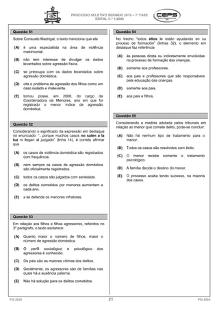 PROCESSO SELETIVO S
                                                          SERIADO 2010 – 1ª FASE
                                                   EDITAL N.º 1/2009


  Questão 51                                                        Questão 54
  Sobre Consuelo Madrigal, o texto menciona que ela                 No trecho “todos ellos le están ayudando en su
                                                                    proceso de formación” (linhas 3
                                                                                                  32), o elemento em
   (A)     é uma especialista na área de violência                  destaque faz referência
           matrimonial.
                                                                    (A)   às pessoas direta ou indiretamente envolvidas
   (B)     não tem interesse de divulgar os dados                         no processo de formação das crianças.
                                                                                    o
           levantados sobre agressão física.
                                                                    (B)   somente aos professores.
   (C)     se preocupa com os dados levantados sobre
                                dos
           agressão doméstica.                                      (C)   aos pais e professores que são responsáveis
                                                                          pela educação das crianças
                                                                                            crianças.
   (D)     cita o problema de agressão dos filhos como um
           caso isolado e irrelevante.                              (D)   somente aos pais.

   (E)     tomou posse, em 2008, do cargo de                        (E)   aos pais e filhos.
           Coordenadora de Menores, ano em que foi
           registrado o menor índice de agressão
           doméstica.
                                                                    Questão 55

  Questão 52                                                        Considerando a medida adotada pelos tribunais em
                                                                    relação ao menor que comete del
                                                                                                delito, pode-se concluir:
  Considerando o significado da expressão em destaque
       iderando
  no enunciado: “...porque muchos casos no salen a la
   o                                                                (A)   Não há nenhum tipo de tratamento para o
  luz ni llegan al juzgado” (linha 14), é correto afirmar                 menor.
  que
                                                                    (B)   Todos os casos são resolvidos com êxito.
   (A)     os casos de violência doméstica são registrados
                                    éstica
           com frequência.                                          (C)   O menor recebe       somente    o      tratamento
                                                                          psicológico.
   (B)     nem sempre os casos de agressão doméstica
           são oficialmente registrados.                            (D)   A família decide o destino do menor.

   (C)     todos os casos são julgados com seriedade.               (E)   O processo acaba tendo sucesso, na maioria
                                                                          dos casos.
   (D)     os delitos cometidos por menores aumentam a
           cada ano.

   (E)     a lei defende os menores infratores.




  Questão 53
  Em relação aos filhos e filhas agressores, referidos no
  3º parágrafo, o texto esclarece:

   (A)     Quanto maior o número de filhos, maior o
           número de agressão doméstica.

   (B)     O perfil sociológico e        psicológico     dos
           agressores é conhecido.

   (C)     Os pais são as maiores vítimas dos delitos.

   (D)     Geralmente, os agressores são de famílias nas
           quais há a ausência paterna.

   (E)     Não há solução para os delitos cometidos.



PSS 2010                                                       21                                                      PSS 2010
 