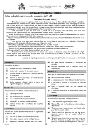 PROCESSO SELETIVO S
                                                          SERIADO 2010 – 1ª FASE
                                                   EDITAL N.º 1/2009


                                          LÍNGUA ESTRANGEIRA – INGLÊS
  Leia o texto abaixo para responder às questões de 51 a 5
                                                         55.
                                               Why is Dark Chocolate Healthy?
            Chocolate is made from plants, which means it contains many of the health benefits of dark vegetables.
   These benefits are from flavonoids, which act as antioxidants. Antioxidants protect the body from aging caused by
            enefits
   free radicals, which can cause damage that leads to heart disease. Dark chocolate contains a large number of
   antioxidants (nearly 8 times the number found in strawberries). Flavonoids also help relax blood pressure through
   the production of nitric oxide, and balance certain hormones in the body.
            Dark chocolate is good for your heart. A small bar of it everyday can help keep your heart and
   cardiovascular system running well. Two heart health benefits of dark chocolate are:
                  r
      * Lower Blood Pressure: Studies have shown that consuming a small bar of dark chocolate everyday can reduce
   blood pressure in individuals with high blood pressure.
      * Lower Cholesterol: Dark chocolate has also been shown to reduce LDL cholesterol (the bad cholesterol) by up
                    esterol:
   to 10 percent.
            Here is some more good news -- some of the fats in chocolate do not impact your cholesterol. The fats in
   chocolate are 1/3 oleic acid, 1/3 stearic acid and 1/3 palmitic acid:
                                          ric
      * Oleic Acid is a healthy monounsaturated fat that is also found in olive oil.
      * Stearic Acid is a saturated fat but one which research shows has a neutral effect on cholesterol.
      * Palmitic Acid is also a saturated fat, one which raises cholesterol and heart disease risk.
                                       ed
   That means only 1/3 of the fat in dark chocolate is bad for you.
            This information doesn't mean that you should eat a pound of chocolate a day. Chocolate is still a high
                                                                                                                high-
   calorie, high-fat food. Most of the studies done used no more than 100 grams, or about 3.5 ounces, of dark
                                st
   chocolate a day to get the benefits.
                             Adaptado de http://longevity.about.com/od/lifelongnutrition/p/chocolate.htm. (acessado em 16/12/2009).


  Questão 51                                                          (D)   ele pode causar depressão e probl
                                                                                                        problemas ao
                                                                            coração.
  O objetivo do texto é:
                                                                      (E)   ocorrem benefícios com o consumo diário de
   (A)     divulgar uma nova marca de chocolate.                            duas barras.
   (B)     alertar sobre o perigo do chocolate branco.                Questão 54
   (C)     informar sobre os efeitos do chocolate escuro
           no organismo.                                              Para que os benefícios do chocolate escuro ocorram,

   (D)     mostrar as diferenças entre o chocolate branco             (A) seu consumo deve ser livre.
           e o chocolate escuro.                                      (B) é preciso consumir mais 400 calorias diariamente.
   (E)     alertar pessoas obesas sobre o dano de                     (C) é necessário diminuir o consumo de calor
                                                                                                             calorias
           ingestão de gordura saturada.                                  diário.
                                                                      (D) basta a ingestão diária de 100 gramas de
Questão 52                                                                chocolate.
  O chocolate escuro é bom para a saúde porque                        (E) o consumo deve variar de acordo com o peso da
                                                                          pessoa.
   (A)     é de origem animal.
   (B)     não contém gordura saturada.                                Questão 55
   (C)     não causa impacto no colesterol bom.                       O enunciado que contém uma advertência é:
   (D)     contém 2/3 de gordura monoinsaturada.                      (A)   “Dark chocolate is good for your heart”.
   (E)     contém muitos dos benefícios de vegetais                   (B)   “Some of the fats in chocolate do not impa your
                                                                                                                  impact
           escuros.                                                         cholesterol”.
   Questão 53                                                         (C)   “This information doesn’t mean you should eat a
                                                                            pound of chocolate a day”.
  Quanto aos efeitos do chocolate escuro no organismo,                (D)   “Stearic Acid is a saturated fat but one which
  o texto diz que                                                           research shows has a neutral effect on
   (A)     são três os benefícios que traz ao coração.                      cholesterol”.
                                                                      (E)   “Studies have shown that consuming a small bar
   (B)     ele reduz a pressão arterial em hipertensos.
                                                                            of dark chocolate everyday can reduce blood
                                                                                          olate
   (C)     ele reduz o colesterol bom em até 10 por cento.                  pressure in individuals with high blood pressure”.
PSS 2010                                                         22                                                          PSS 2010
 