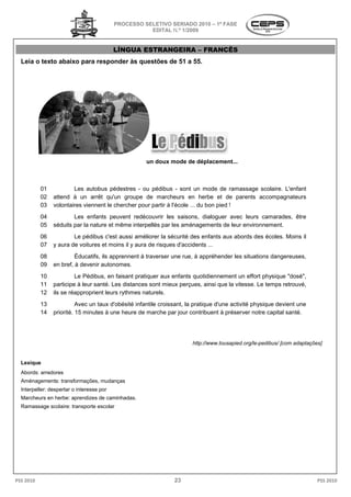 PROCESSO SELETIVO S
                                                             SERIADO 2010 – 1ª FASE
                                                      EDITAL N.º 1/2009


                                           LÍNGUA ESTRANGEIRA – FRANCÊS
  Leia o texto abaixo para responder às ques
                                        questões de 51 a 55.




                                                     un doux mode de déplacement...



           01           Les autobus pédestres - ou pédibus - sont un mode de ramassage scolaire. L'enfant
           02   attend à un arrêt qu'un groupe de marcheurs en herbe et de parents accompagnateurs
           03   volontaires viennent le chercher pour partir à l'école ... du bon pied !
           04           Les enfants peuvent redécouvrir les saisons, dialoguer avec leurs camarades, être
                         es
           05   séduits par la nature et même interpellés par les aménagements de leur environnement.
           06           Le pédibus c'est aussi améliorer la sécurité des enfants aux abords des écoles. Moins il
           07   y aura de voitures et moins il y aura de risques d'accidents ...
           08            Éducatifs, ils apprennent à traverser une rue, à appréhender les situations dangereuses,
                                  ,
           09   en bref, à devenir autonomes.
           10            Le Pédibus, en faisant pratiquer aux enfants quotidiennement un effort physique "dosé",
           11   participe à leur santé. Les distances sont mieux perçues, ainsi que la vitesse. Le temps retrouvé,
           12   ils se réapproprient leurs rythmes naturels.
           13             Avec un taux d'obésité infantile croissant, la pratique d'une activité physique devient une
           14   priorité. 15 minutes à une heure de marche par jour contribuent à préserver notre capital santé.




                                                                       http://www.tousapied.org/le-pedibus/ [com adaptações]
                                                                       http://www.tousapied.org/le


  Lexique
  Abords: arredores
  Aménagements: transformações, mudanças
  Interpeller: despertar o interesse por
  Marcheurs en herbe: aprendizes de caminhadas.
                erbe:
  Ramassage scolaire: transporte escolar




PSS 2010                                                        23                                                        PSS 2010
 
