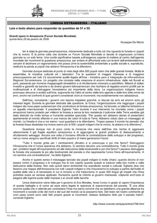 PROCESSO SELETIVO S
                                                        SERIADO 2010 – 1ª FASE
                                                 EDITAL N.º 1/2009



                                      LÍNGUA E
                                             ESTRANGEIRA – ITALIANO
  Leia o texto abaixo para responder às questões de 51 a 5
                                                         55.

  Grandi opere in Amazzonia (Forum Sociale Mondiale)
  quinta-feira 29 de janeiro de 2009
                                                                                                     Giuseppe De Marzo


              Ieri è stata la giornata panamazzonica, interamente dedicata a tutto ciò che riguarda la foresta e i popoli
                                                                             tutto
     che la vivono. É la prima volta che durante un Forum Sociale Mondiale si decide di organizzare un’intera
     giornata su un solo tema. Una novità significativa basata sull’esigenza urgente di mettere al centro dell’age
                                                                                                            dell’agenda
     mondiale dei movimenti la questione amazzonica, per evitare di affrontarla solo con le lenti dell’ambientalismo e
     cercare di declinare un ragionamento che possa unire la sostenibilità ambientale a quella sociale e, soprattutto,
     restituire la parola ai popoli che abitano l’Amazzonia e la difendono.
               Giornata dunque dedicata al punto di vista degli oltre 500 popoli nativi che della grande foresta. Molte le
     assemblee, le iniziative culturali ed i laboratori. Tra le questioni di maggior interesse e di maggio      maggiore
     preoccupazione per tutti c’è sicuramente quella legata all’Iirsa - Iniciativa para a Integração da Infra
                                                                                                           Infra-estrutura
     Regional Sul-americana. Un progetto che consiste nella creazione di enormi infrastrutture, dalle reti fluviali ai
                                .
     porti, passando per immensi megaprogetti idroelettrici e di sfruttamento minerario e petrolifero. Miliardi di dollari
                                  nsi
     investiti e garantiti da banche e da diversi governi latinoamericani che rischiano di regalare enormi profitti per le
     multinazionali e di distruggere l’ecosistema più importante della terra. Le organizzazioni indigene hanno
     promosso denunce e analisi sull’Iirsa, argomento tra l’altro al centro della loro agenda e delle loro lotte ormai da
     anni, anche nei confronti di quei governi considerati vicini ai movimenti, ma evidentemente non abbastanza.
              Dell’Iirsa, nonostante i governi non lascino trapelare granchè, si discute da anni ed enormi sono gli
     interessi legati. Durante la giornata dedicata alla questione, la Coica, l’organizzazione che raggruppa i popoli
     indigeni dei nove paesi sudamericani che condividono la foresta amazzonica, ha lanciato un’allarme fortissimo e
                ei
     un appello internazionale. Il presidente Egberto Tabo durante il suo intervento ha ricordato come i popoli
     amazzonici hanno protetto per millenni la foresta e senza le loro resistenze il polmone della Terra sarebbe già
                                                 foresta
     stato distrutto da molto tempo e l’umanità sarebbe spacciata. “Per questo ieri abbiamo deciso di presentarci
     apertamente al mondo sfilando in una marcia dei colori di tutta la Terra. Abbiamo voluto dare un messaggio al
     mondo. La foresta è viva e noi siamo i suoi guardiani e la difendiamo. Troppo spesso il mondo ha pensato che
     la foresta fosse disabitata ma invece siamo piú di 500 i popoli indigeni che la vivono, la abitano e la difendono”.
              Questione dunque non di poco conto la minaccia che viene dall’Iirsa che rischia di aggravare
                 stione
     ulteriormente il già fragile equilibro amazzonico e di aggiungersi ai grandi problemi di disboscamento e
     sfruttamento selvaggio. Ancora una volta ci troviamo difronte la contraddizione dello sviluppo e del progresso,
     nel cui nome vengono sacrificati diritti di interi popoli e di intere generazioni future.
              “Tutto il mondo grida per i cambiamenti climatici e si preoccupa e poi che fanno? Distruggono
     l’Amazzonia che è l’unica speranza che abbiamo. Ci sembra davvero una contraddizione. Tutto il mondo grida
                            nica
     per i problemi legati all’inquinamento ed alla distruzione della biodiversità e poi che fanno? Lasciano distruggere
     la foresta che possiede la più alta biodiversità del pianeta e che rappresenta l’unico freno all’inquinamento. A
                                                            pianeta
     noi sembra una contraddizione”, ha detto Egberto.
              Anche in questo senso il messaggio lanciato dai popoli indigeni è molto chiaro: quando dicono di non
     essere contro il progresso o lo sviluppo ma di non capirlo quando questo si traduce nella loro morte o nella
     distruzione della foresta. Non solo quindi danni ambientali ma soprattutto sociali e culturali. Egberto dice che
     faranno una mappa dell’Amazzonia con tutti i popoli indigeni e che misureranno lo sviluppo a partire dal livello di
                                                                                    lo
     qualità della vita e di benessere in cui si trovano e che tradurranno in quasi 500 lingue gli impatti che l’Iirsa
     potrebbe avere se venisse applicato. Durissime quindi le critiche ai governi interessati, colpevoli anch’e
                                                                                                         anch’essi di
     piegarsi alle logiche poste dalle imprese o ai vincoli delle banche.
             Unica distinzione viene fatta per il governo di Evo Morales, forse l’unico in grado di capire l’importanza
     di questa battaglia e di come ad essa siano legate le speranze di sopravvivenza del pianeta. “É una sfida
                                                                            sopravvivenza
     enorme quella che ci attende per contrastare l’Iirsa ma siamo convinti che se stabiliamo una grande alleanza tra
     movimenti e società civile del nord e del sud del mondo ce la possiamo fare. Del resto nel nostro continente g  gli
     unici passi avanti sono stati fatti proprio grazie ai movimenti. Adesso dobbiamo farlo per il pianeta intero”,
     conclude Egberto.

                                                                            http://www.ciranda.net/spip/article2798.html



PSS 2010                                                      25                                                        PSS 2010
 