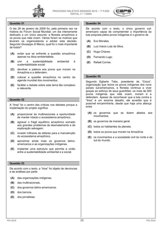 PROCESSO SELETIVO S
                                                             SERIADO 2010 – 1ª FASE
                                                      EDITAL N.º 1/2009


  Questão 51                                                       Questão 54
  O dia 28 de janeiro de 2009 foi, pela primeira vez na            De acordo com o texto o único governo sul-
                                                                                          texto,
  história do Fórum Social Mundial, um dia inteiramente            americano capaz de compreender a importância da
  dedicado a um único assunto: a floresta amazônica e              luta proposta pelos povos indígenas é o governo de
  os povos que nela vivem. Vários foram os motivos que
  levaram os organizadores a adotar esta decisão.                  (A)   Evo Morales.
  Segundo Giuseppe di Marzo, qual foi o mais importante
  de todos?                                                        (B)   Luiz Inácio Lula da Silva.
                                                                                           a
                                                                   (C)   Hugo Cháves.
   (A)     evitar que se enfrente a questão amazônica
           apenas na ótica ambientalista.                          (D)   Fernando Lugo.
   (B)     unir   a     sustentabilidade      ambiental   à        (E)   Rafael Correa.
           sustentabilidade social.
   (C)     devolver a palavra aos povos que moram na
           Amazônia e a defendem.
   (D)     colocar a questão amazônica no centro d
                                                 da                Questão 55
           agenda mundial dos movimentos.                          Segundo Egberto Tabo, presidente da “Coica”,
   (E)     facilitar o debate sobre este tema tão complexo         organização que reúne os povos indígenas dos nove
           e relevante.                                            países sul-americanos, a floresta continua a viver
                                                                              americanos,
                                                                   graças ao esforço de seus guardiões: os mais de 500
                                                                   povos indígenas que nela vivem, moram e a
                                                                   defendem. Apesar de reconhecer que a luta contra a
  Questão 52                                                       “Iirsa” é um enorme desafio, ele acredita que é
                                                                   possível encaminhá-la, desde que haja uma aliança
                                                                                           esde
  A “Iirsa” foi o centro das críticas nos debates porque a
                                                                   entre
  implantação do projeto significa
                                                                    (A) os governos       que   se    dizem   aliados    aos
   (A)     proporcionar às multinacionais a oportunidade
           de manter intacto o ecossistema amazônico.
                                 ossistema                              movimentos.

   (B)     agravar o frágil equilíbrio amazônico somado             (B) os governos de maneira geral.
                                                                         s
           aos grandes problemas de desmatamento e de
                                                                    (C) todos os habitantes do planeta.
           exploração selvagem.
   (C)     investir milhares de dólares para a manutenção           (D) todos os povos que moram na Amazônia.
           do ecossistema amazônico.                                (E) os movimentos e a sociedade civil do norte e do
   (D)     aproximar ainda mais os governos latino latino-              sul do mundo.
           americanos e as organizações indígenas.
   (E)     implantar uma estrutura que permita a união
           entre a sustentabilidade ambiental e a social.



  Questão 53
  De acordo com o texto, a “Iirsa” foi objeto de denúncias
  e de análises por parte

   (A)     das organizações indígenas.
   (B)     das multinacionais.
   (C)     dos governos latino-americanos.
   (D)     dos bancos.
   (E)     dos jornalistas.




PSS 2010                                                      26                                                        PSS 2010
 