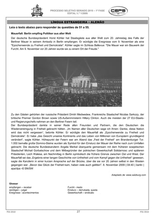 PROCESSO SELETIVO S
                                                      SERIADO 2010 – 1ª FASE
                                               EDITAL N.º 1/2009


                                    LÍNGUA ESTRANGEIRA – ALEMÃO
  Leia o texto abaixo para responder às questões de 51 a 55.

   Mauerfall: Berlin empfing Politiker aus aller Welt
   Der deutsche Bundespräsident Horst Köhler hat Staatsgäste aus aller Welt zum 20. Jahrestag des Falls der
   Berliner Mauer in seinem Amtssitz in Berlin empfangen. Er würdigte die Ereignisse vom 9. November als eine
                                                                           Ereignisse
   "Epochenwende zu Freiheit und Demokratie". Köhler sagte im Schloss Bellevue: "Die Mauer war ein Bauwerk der
   Furcht. Am 9. November vor 20 Jahren wurde sie zu einem Ort der Freude."




   Zu den Gästen gehörten der russische Präsident Dmitri Medwedew, Frankreichs Staatschef Nicolas Sarkozy, der
                              er
   britische Premier Gordon Brown sowie US Außenministerin Hillary Clinton. Auch die meisten der 27 EU
                                           US-Außenministerin                                           EU-Staats-
   und Regierungschefs nahmen an den Berliner Feiern teil.
   Der Bundespräsident dankte in seiner Rede allen Freunden und Partnern, die den Deutschen die
             despräsident
   Wiedervereinigung in Freiheit gebracht hätten. „Im Namen aller Deutschen sage ich Ihnen: Danke, diese Nation
   wird das nicht vergessen“, betonte Köhler. Er würdigte den Mauerfall als „Epochenwende zu Freiheit und
                                                                    Mauerfall
   Demokratie“. Er habe „das Gesicht unseres Kontinents und das Leben von Millionen von Europäern grundlegend
   verändert“, sagte Köhler. Höhepunkt der Feiern war am Abend das „Fest der Freiheit“ am Brandenburger Tor.
   1.000 bemalte große Domino-Steine wurden als Symbol für den Einsturz der Mauer der Reihe nach zum Umfallen
                                 Steine
   gebracht. Die deutsche Bundeskanzlerin Angela Merkel überquerte gemeinsam mit dem früheren sowjetischen
   Staatschef Michail Gorbatschow und dem Mitbegründer der polnischen Gewerkschaft Solidarnosc und späteren
                                              Mitbegründer
   Präsidenten, Lech Walesa, am Nachmittag in Berlin symbolisch die frühere Grenze zwischen Ost und West. Der
   Mauerfall sei das „Ergebnis einer langen Geschichte von Unfreiheit und vom Kampf gegen die Unfreiheit“ gewesen,
   sagte die Kanzlerin in einer kurzen Ansprache auf der Brücke, über die sie vor 20 Jahren selbst in den Westen
   gegangen war. „Bevor das Glück der Freiheit kam, haben viele auch gelitten". 8. November 2009 | 04:40 | berlin |
   apa/dpa -© SN/SW

                                                                                       Adaptado de: www.salzburg.com


  Glossar
  empfangen – receber                             Furcht - medo
  würdigen – julgar                               Einsturz – derrubada, queda
  Ereignisse - acontecimentos                     Gewerkschaft – sindicato




PSS 2010                                                  27                                                   PSS 2010
 