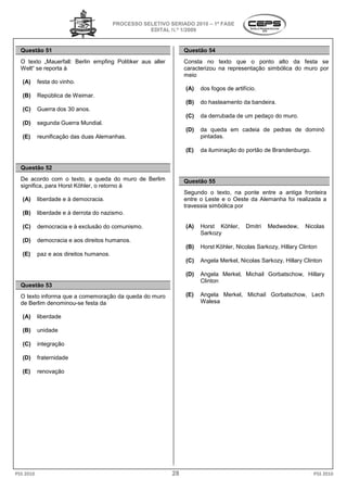 PROCESSO SELETIVO S
                                                           SERIADO 2010 – 1ª FASE
                                                    EDITAL N.º 1/2009


  Questão 51                                                     Questão 54
  O texto „Mauerfall: Berlin empfing Politiker aus aller
            Mauerfall:                                           Consta no texto que o ponto alto da festa se
  Welt“ se reporta à                                             caracterizou na representação simbólica do muro por
                                                                 meio
   (A)     festa do vinho.
                                                                 (A)   dos fogos de artifício
                                                                                    artifício.
   (B)     República de Weimar.
                                                                 (B)   do hasteamento da bandeira
                                                                             teamento    bandeira.
   (C)     Guerra dos 30 anos.
                                                                 (C)   da derrubada de um pedaço do muro
                                                                                                    muro.
   (D)     segunda Guerra Mundial.
                                                                 (D)   da queda em cadeia de pedras de dominó
   (E)     reunificação das duas Alemanhas.
                                          .                            pintadas.

                                                                 (E)   da iluminação do portão de Brandenburgo.


  Questão 52
  De acordo com o texto, a queda do muro de Berlim               Questão 55
  significa, para Horst Köhler, o retorno à
                                                                 Segundo o texto, na ponte entre a antiga fronteira
   (A)     liberdade e à democracia.                             entre o Leste e o Oeste da Alemanha foi real
                                                                                                         realizada a
                                                                 travessia simbólica por
   (B)     liberdade e à derrota do nazismo.

   (C)     democracia e à exclusão do comunismo
                                      comunismo.                 (A)   Horst Köhler,     Dmitri   Medwedew,     Nicolas
                                                                       Sarkozy
   (D)     democracia e aos direitos humanos
                                     humanos.
                                                                 (B)   Horst Köhler, Nicolas Sarkozy, Hillary Clinton
   (E)     paz e aos direitos humanos.
                                                                 (C)   Angela Merkel, Nicolas Sarkozy, Hillary Clinton

                                                                 (D)   Angela Merkel, Michail Gorbatschow, Hillary
                                                                       Clinton
  Questão 53
  O texto informa que a comemoração da q
                                       queda do muro             (E)   Angela Merkel, Michail Gorbat
                                                                                              Gorbatschow, Lech
  de Berlim denominou-se festa da                                      Walesa

   (A)     liberdade

   (B)     unidade

   (C)     integração

   (D)     fraternidade

   (E)     renovação




PSS 2010                                                    28                                                     PSS 2010
 
