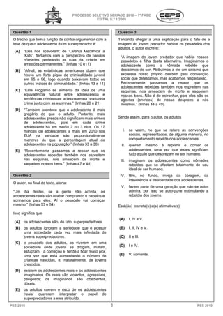 PROCESSO SELETIVO SERIADO 20 – 1ª FASE
                                                                    2010
                                                  EDITAL N.º 1/2009


 Questão 1                                                       Questão 3
 O trecho que tem a função de contra-argumentar com a
                                     argumentar                  Tentando chegar a uma explicação para o fato de a
 tese de que o adolescente é um superpredador é:                 imagem do jovem predador habitar os pesadelos dos
                                                                 adultos, o autor escreve:
  (A)   “Eles nos apavoram: de ‘Laranja Mecânica’ a
        ‘Kids’, flertamos com a perspectiva de bandos
              ,                                                   “A imagem do jovem predador que habita nossos
                                                                                o
        nômades penteando as ruas da cidade em                    pesadelos é filha desta alternativa. Imaginamos o
        arrastões permanentes.” (linhas 10 e11)
                         nentes.”                                 adolescente como o nômade rebelde que
  (B)   “Afinal, as estatísticas americanas dizem que
         Afinal,                                                  desistimos de ser. Atribuímos a ele um cinismo que
        houve um forte pique de criminalidade juvenil             expressa nosso próprio desdém pela convenção
        em 95 e 96, logo quando baixavam todos os                 social que detestamos, mas acabamos r  respeitando.
        outros índices de criminalidade.” (linhas 13 e 14)        Recentemente passamos a recear que os
                                                                  adolescentes rebeldes também nos espreitem nas
  (C)   “Este silogismo se alimenta da ide de uma
           ste                             ideia                  esquinas, nos ameacem de morte e saqueiem
        equivalência natural entre adolescência e
           uivalência                                             nossos bens. Não é de estranhar, pois eles são os
        tendências criminosas: a testosterona produziria          agentes (oníricos) de nosso desprezo a nós
        crime junto com as espinhas.” (linhas 20 e 21)            mesmos.” (linhas 44 a 499).
  (D)   “Também acontece que o adolescente é mais
        gregário do que o adulto. Portanto, mais
        adolescentes presos não significam mais crimes
                                         m                       Sendo assim, para o autor, os adultos
        de adolescentes, pois em cada crime
        adolescente há em média 2 ou 3 réus. Os 17
        milhões de adolescentes a mais em 2010 nos                 I.    se veem, no que s refere às convenções
                                                                                      o      se
        EUA na verdade são proporcionalmente                             sociais, representados de alguma maneira, no
                                                                                  representados,
        menores do que a percentagem atual de                            comportamento rebelde dos adolescentes.
        adolescentes na população.” (linhas 3 a 36)
                                            33                     II.   querem mesmo é reprimir e conter os
  (E)   “Recentemente passamos a recear que os
            entemente                                                    adolescentes, uma vez que estes significam
        adolescentes rebeldes também nos espreitem                       tudo aquilo que desprezam no ser humano.
        nas esquinas, nos ameacem de morte e                      III.   imaginam os adolescentes como nômades
        saqueiem nossos bens.” (linhas 47 e 48)
                                        7                                rebeldes que se afastam totalmente de seu
                                                                         ideal de ser humano.
 Questão 2                                                        IV.    têm, no fundo, inveja da coragem, da
                                                                         irreverência e da liberdade dos adolescentes.
 O autor, no final do texto, alerta:
                                                                  V.     fazem parte de uma geração que não se auto-
 “Um dia destes, se a gente não acorda, os                               admira, por isso se auto
                                                                                              auto-pune estimulando a
 adolescentes reais vão acabar comprando o papel que
           es                                                            rebeldia dos jovens.
 sonhamos para eles. Aí o pesadelo vai começar
 mesmo.” (linhas 53 e 54)                                        Está(ão) correta(s) a(s) afirmativa(s)
 Isso significa que
                                                                 (A)     I, IV e V.
  (A)   os adolescentes são, de fato, superpredadores.
  (B)   os adultos ignoram a seriedade que é possuir             (B)     I, II, IV e V.
        uma sociedade cada vez mais in  infestada de
        jovens superpredadores.                                  (C)     II e III.
  (C)   o pesadelo dos adultos, ao viverem em uma
        sociedade onde jovens se drogam, matam,                  (D)     I e IV.
        estupram, já começou e tende a ficar muito pior,
        uma vez que está aumentando o número de                  (E)     V, somente.
        crianças nascidas, e, naturalmente, de jovens
        crescidos.
          escidos.
  (D)   existem os adolescentes reais e os adolescentes
        imaginários. Os reais são violentos, agressivos,
        perigosos; os imaginários são obedientes,
        dóceis.
  (E)   os adultos correm o risco de os adolescentes
                      rem
        ‘reais’ quererem interpretar o papel de
        superpredadores a eles atribuído.
PSS 2010                                                     3                                                 PSS 2010
 