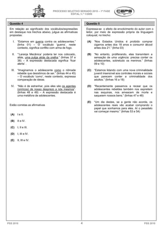 PROCESSO SELETIVO SERIADO 20 – 1ª FASE
                                                                    2010
                                                  EDITAL N.º 1/2009


 Questão 4                                                       Questão 5
 Em relação ao significado dos vocábulos/expressões              Expressa-se o efeito de envolvimento do autor com o
                                                                                         e
 em destaque nos trechos abaixo, julgue as afirmativas
            ue                                                   leitor, por meio de express
                                                                                       expressão própria da linguagem
 propostas:                                                      coloquial, no trecho:

    I.    “Estamos em guerra contra os adolescentes.”            (A)   “Nos Estados Unidos é proibido comprar
          (linha 01) – O vocábulo ‘guerra’ neste
                                            ‘guerra’,                  cigarros antes dos 18 anos e consumir álcool
          contexto, significa conflito com arma de fogo.               antes dos 21.” (linha 03)
                                                                                    ”

   II.    “‘Laranja Mecânica’ poderia ter nos colocado,          (B)   “No entanto, proliferando, elas transmitem a
                                                                         o
          aliás, uma pulga atrás da orelha.” (linhas 37 e
                                          .”                           sensação de uma urgência: precisa conter os
          38) – A expressão destacada significa ‘ficar                 adolescentes, sobretudo os meninos.” (linhas
          alerta’ .                                                    09 e 10)

   III.   “Imaginamos o adolescente como o nômade                (C)   “Estamos lidando com uma nova criminalidade
          rebelde que desistimos de ser.” (linhas 44 e 45)             juvenil insensível aos controles morais e sociais
          – O vocábulo ‘como’, neste contexto, expressa
                              ,                                        que parecem conte a criminalidade dos
                                                                                         conter
          comparação de ideias.                                        adultos.” (linhas 16 a 18
                                                                                              18)

  IV.     “Não é de estranhar, pois eles são os agentes
                           har,                                  (D)   “Recentemente passamos a recear que os
          (oníricos) de nosso desprezo a nós mesmos
                                              mesmos”.                 adolescentes rebeldes também nos espreitem
          (linhas 48 e 49) – A expressão destacada é                   nas esquinas, nos ameacem de morte e
          uma metáfora de adolescentes.                                saqueiem nossos bens.” (linhas 47 e 48)

                                                                 (E)   “Um dia destes, se a gente não acorda, os
 Estão corretas as afirmativas                                         adolescentes reais vão acabar comprando o
                                                                             centes
                                                                       papel que sonhamos para eles. Aí o pesadelo
                                                                       vai começar mesmo.” (linhas 53 e 54)
  (A)     I e II.

  (B)     II e IV.

  (C)     I, II e III.

  (D)     I, III e IV.

  (E)     II, III e IV.




PSS 2010                                                     4                                                   PSS 2010
 