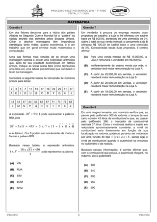 PROCESSO SELETIVO SERIADO 20 – 1ª FASE
                                                                                     2010
                                                                   EDITAL N.º 1/2009


                                                                           MATEMÁTICA
 Questão 6                                                                               Questão 7
 Um dos fatores decisivos para a vitória dos países                                     Um vendedor à procura de emprego recebeu duas
 Aliados na Segunda Guerra Mundial foi a “quebra” do                                    propostas de trabalho: a Loja A lhe ofereceu um salário
 código secreto dos alemães pelos Estados Unidos
                                              Unidos.                                   base de R$ 500,00, acrescido de uma comissão de 3%
 Cifrar e decifrar mensagens têm importância
                                       m                                                sobre o total de sua venda mensal; a concorrente Loja B
 estratégica tanto militar, quanto econômica, e é um                                    ofereceu R$ 700,00 de salário base e u   uma comissão
 trabalho que em geral envolve muita matemática e                                       de 2%. Consideradas essas duas propostas, é correto
 computação.                                                                            afirmar:

 Uma das formas mais simples de se enviar uma                                             (A)   Para uma venda mensal de R$ 15.000,00, a
 mensagem secreta é enviar uma expressão aritmética                                             Loja A remunera o vendedor em R$ 800,00.
 que, após ter seu resultado decomposto em fatores
 primos, indique as letras (cada fator primo representa                                   (B)   Indiferentemente de quanto venda por mês, o
 uma letra em uma tabela pré-definida) que compõem o
                              definida)                                                         vendedor terá maior remuneração na Loja A.
 texto da mensagem.
                                                                                          (C)   A partir de 25.000,00 em vendas, o vendedor
 Considere a seguinte tabela de conversão de números                                            receberá maior remuneração na Loja B.
 primos para letras:
                                                                                          (D)   A partir de 20.000,00 em vendas, o vendedor
                                                                                                receberá maior remuneração na Loja A.
  2     3       5     7     11     13      17      19   23   29       31   37
                                                                                          (E)   A partir de 18.000,00 em vendas, o vendedor
  A     E        I    O      U     B       C       D     F   G        H        J
                                                                                                receberá maior remuneração na Loja A.

   41       43       47     53    59    61         67   71   73       79   83
   L        M        N      P      Q       R       S    T    V        X    Z             Questão 8
                                                                                        Em uma viagem terrestre, um motorista verifica que, ao
                                                                                                   agem
 A expressão              20 2 + 5 x 11 pode representar a palavra
                                                 esentar                                passar pelo quilômetro 300 da rodovia, o tanque de seu
 BOI, pois                                                                              carro contém 45 litros de combustível e que, ao passar
                                                                                        pelo quilômetro 396, o marcador de combustível
                                                              5   x    7   x   13
                                                                                        assinala 37 litros. Como o motorista realiza o trajet em
                                                                                                                                       trajeto
  20 2 + 5 x 11 = 455 = 5 x 7 x 13 = I x O x B                                          velocidade aproximadamente constante, o nível de
                                                                                        combustível varia linearmente em função da sua
 e as letras I, O e B podem ser reordenadas de modo a                                   localização na rodovia, podendo portanto ser modelado
 formar a palavra BOI.                                                                  por uma função do tipo C ( x ) = a.x + b , sendo C(x) o
                                                                                        nível de combustível quando o automóvel s encontra
                                                                                                                                     se
                                                                                        no quilômetro x da rodovia.
 Baseado             nessa
                         a       tabela,       a    expressão     aritmética
                 10 x 81 + 450                                                          Baseado nessas informações, é correto afirmar que,
                                                                                                      as
  8 x 53 −                     pode representar a palavra                               com o combustível que possui, o automóvel chegará, no
                      2
                                                                                        máximo, até o quilômetro

  (A)   VAI
                                                                                          (A)   800
  (B)   RUA                                                                               (B)   840
  (C)   SIM                                                                               (C)   890

  (D)   BOM                                                                               (D)   950

  (E)   BEM                                                                               (E)   990




PSS 2010                                                                            5                                                   PSS 2010
 