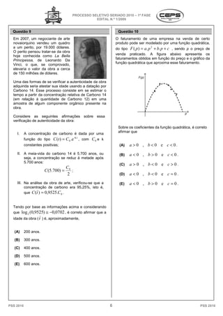 PROCESSO SELETIVO SERIADO 20 – 1ª FASE
                                                                     2010
                                                   EDITAL N.º 1/2009


  Questão 9                                                              Questão 10
  Em 2007, um negociante de arte                                        O faturamento de uma empresa na v   venda de certo
  novaiorquino vendeu um quadro                                         produto pode ser modelado por uma função quadrática,
  a um perito, por 19.000 dólares.                                      do tipo F ( p ) = a. p + b. p + c , sendo p o preço de
                                                                                            2
  O perito pensou tratar-se da obra
  hoje conhecida como La Bella                                          venda praticado. A figura abaixo apresenta os
  Principessa, de Leonardo Da                                           faturamentos obtidos em função do preço e o gráfico da
                                                                        função quadrática que aproxima esse faturamento.
  Vinci, o que, se comprovado,
  elevaria o valor da obra a cerca
  de 150 milhões de dólares.

  Uma das formas de se verificar a autenticidade da obra
                             ificar
  adquirida seria atestar sua idade usando a datação por
  Carbono 14. Esse processo consiste em se estimar o
  tempo a partir da concentração relativa de Carbono 14
  (em relação à quantidade de Carbono 12) em uma
  amostra de algum componente orgânico presente na
                        omponente
  obra.

  Considere as seguintes afirmações                  sobre   essa
  verificação de autenticidade da obra:
                                                                         Sobre os coeficientes da função quadrática, é correto
                                                                         afirmar que
    I.     A concentração de carbono é dada por uma
           função do tipo C (t ) = C 0 .e
                                            -k.t
                                                   , com   C0 e k
           constantes positivas;                                          (A)   a > 0 , b < 0 e c < 0.
    II. A meia-vida do carbono 14 é 5.700 anos, ou
                vida                                                      (B)   a <0 , b>0 e c<0.
        seja, a concentração se reduz à metade após
        5.700 anos:
                                                                          (C)   a > 0 , b < 0 e c > 0.
                                  C
                       C (5.700) = 0 ;
                                   2                                      (D)   a <0 , b<0 e c =0.
    III. Na análise da obra de arte, verificou
                      a              verificou-se que a                   (E)   a < 0 , b > 0 e c = 0.
         concentração de carbono era 95,25%, isto é,
         que C (t ) = 0,9525.C 0 .


  Tendo por base as informações acima e considerando
  que log 2 (0,9525) ≅ −0,0702 , é correto a
                                           afirmar que a
  idade da obra ( t ) é, aproximadamente,


   (A)     200 anos.

   (B)     300 anos.

   (C)     400 anos.

   (D)     500 anos.

   (E)     600 anos.




PSS 2010                                                            6                                                     PSS 2010
 