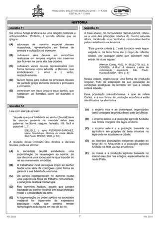 PROCESSO SELETIVO SERIADO 20 – 1ª FASE
                                                                     2010
                                                   EDITAL N.º 1/2009


                                                         HISTÓRIA
  Questão 11                                                      Questão 13
  Na Grécia Antiga praticava-se uma religião politeísta e
                             se                                   A frase abaixo, do conquistador Hernán Cortez refere-
                                                                                                         Cortez,
  antropomórfica. Portanto, é correto afirmar que os              se a uma das principais cidades do mundo naquela
  gregos                                                          altura, localizada nos territórios recém
                                                                                                     recém-descobertos
                                                                  pelos castelhanos na América.
  (A)      adoravam de maneira especial deuses
           masculinos, representados em formas de                    “Esta grande cidade […] está fundada nesta lagoa
           animais e cultuados na Acrópole.
                                                                     salgada e, da terra firme até o corpo da referida
  (B)      cultuavam seus deuses em cerimônias
                                  uses                               cidade, por qualquer parte que quiserem nela
           realizadas em templos erigidos nas cavernas               entrar, há duas léguas”
                                                                                     léguas”.
           que ficavam na parte alta das cidades.
                                                                               (Hernán Cortez, 1520, In: BELLOTO, M.L. &
  (C)      cultuavam vários deuses representados com                           CORRÊA, A.M.M. A América Latina de
           forma humana, como Afrodite e Dionísio que
                                         Dionísio,                             colonização    espanhola.
                                                                                              espanhola     São   Paulo:
           simbolizavam     o  amor    e   o    vinho,                         Hucitec/EdUSP, 1979, p. 87)
           respectivamente.
  (D)      faziam festas para cultuar os principais deuses        Nessa cidade, organizou--se uma forma de produção
           do panteão grego somente durante a primavera           singular, fruto da adaptação da sua população às
           e o inverno.                                           condições ecológicas do território em que a cidade
                                                                  estava situada.
  (E)      veneravam um deus único e seus santos, que
           habitavam as florestas, além de duendes e              Essa população pré-colombiana, a que se refere
                                                                                          colombiana,
           ninfas.                                                Cortez, e a sua forma de produção econômica estão
                                                                  identificados na alternativa
                                                                                            va

  Questão 12
                                                                  (A)   o império inca e as chinampas, organizadas
  Leia com atenção o texto:
                                                                        como unidades de produção no vale do México.
        “Aquele que jura fidelidade ao senhor [feudal] deve
                                           or
                                                                  (B)   o império asteca e a produção agrícola fundada
        ter sempre presente na memória estas seis
                                                                        nas férteis margens dos lagos andinos.
        palavras: incólume, seguro, honesto, útil, fácil e
        possível [...]”
                                                                  (C)   o império asteca e a produção baseada na
                 (DELISLE, L. apud PEDRERO
                                     PEDRERO-SÁNCHEZ,                   agricultura em porções de terra situ
                                                                                                          situadas no
                 Maria Guadalupe. História da Idade Média
                                                    Média.
                                                                        lago onde se localizava a cidade.
                 São Paulo: UNESP, 2000. p. 94.)

  A respeito desse contexto dos direitos e deveres
                         texto                                    (D)   as diversas populações indígenas situadas ao
  feudais, pode-se afirmar:                                             longo do rio Amazonas e a produção agrícola
                                                                        fundada na fértil várzea amazônica.
  (A)      A     sociedade   feudal   estabelecia   uma
           subordinação de vassalagem ao senhor do
                                             senhor,              (E)   os maias e a produção agrícola baseada no
           que decorria uma sociedade na qual o poder do                intenso uso dos rios e lagos, especialmente do
           rei era meramente simbólico.                                 rio da Prata.

  (B)      O trabalhador rural conseguia impor ao senhor
           feudal uma série de condições como forma de
              dal
           garantir a sua fidelidade senhorial.
  (C)      Os servos representavam no domínio feudal
           uma expressiva força de trabalho remunerada
                                            remunerada,
           a serviço da realeza merovíngia.
  (D)      Nos domínios feudais, aquele que jurasse
           fidelidade ao senhor recebia em troca proteção
                                hor
           militar e a titularidade da terra.
  (E)      A fragmentação do poder político na sociedade
           medieval foi decorrente da expressiva
           população   rural,  que     preferia   render
           homenagem ao burguês em vez d ao rei.
                                          de


PSS 2010                                                      7                                                    PSS 2010
 