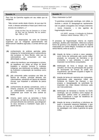 PROCESSO SELETIVO SERIADO 20 – 1ª FASE
                                                                 2010
                                               EDITAL N.º 1/2009


 Questão 14                                                    Questão 15

 Pero Vaz de Caminha registra em seu relato que os             Para o historiador Le Goff
 indígenas
                                                                  “A grandiosa construção carolíngi com efeito, ia
                                                                                          carolíngia,
    “Não comem senão deste inhame, de que aqui há                 durante o século IX desagregar
                                                                                       desagregar-se rapidamente
    muito, e dessas sementes e frutos que a terra e as            sob os golpes conjugados dos inimigos exteriores
    árvores de si deitam [...]”                                   – novos invasores – e dos agentes de
              (Carta de Pero Vaz de Caminha In: A Carta
                                        inha                      fragmentação internos”
              de Pero Vaz de Caminha. Rio de Janeiro:
                                      .
              Agir, 1965. p. 102)                                         (LE GOFF, Jacques. A civilização do Ocidente
                                                                          medieval. Lisboa: Estampa, 1984, p. 7
                                                                                  .                           71).


 Apesar de as observações da carta de Caminha
 sugerirem que os indígenas aparentemente não                  O processo de fragmentação interna do império
 desenvolviam trabalhos agrícolas, é correto afirmar que       carolíngio, aludido pelo historiador refere-se à própria
                                                                                         historiador,
 o(a)                                                          forma de governo e às relações de poder do império
                                                               instauradas por Carlos Magno, fundada em razão de
                                                                                                 fundadas
                                                               vários fatores, entre os quais, a
                                                                             ,
  (A)   conhecimento de práticas agrícolas pelos
        indígenas foi fundamental para a sobrevivência
        dos europeus no Novo Mundo, visto que os               (A)   doação de terras a servos e seus vassalos,
                                                                              e
        colonizadores    só consumiam       em    sua                como forma de retribuição pelo auxílio militar
                                                                     prestado na conquista da Germânia e da
        alimentação o inhame.
                                                                     Lombardia; o que esfacelou o poder do
  (B)   cultura da mandioca, que empregava a coivara,                imperador nos territórios conquistados.
        se espalhava em áreas ao longo do litoral
        brasileiro e envolvia homens e mulheres                (B)   distribuição de foros e tenças aos seus
        indígenas, que distribuíam as tarefas, cabendo               vassalos, em troca da participação das guerras
                                                                                        a
        às mulheres a preparação da mandioca como                    de reconquista da França do poder dos
        alimento.                                                    muçulmanos, que haviam ocupado a região no
                                                                     início de seu reinado.
  (C)   pão consumido pelos europeus era feito da
        farinha de inhame, principal alimento dos              (C)   doação de terras em sesmaria aos marqueses,
        colonizadores, sobretudo em época de int
                                             intensas                responsáveis pela segurança militar das
        chuvas, que impediam a atividade da pesca                    fronteiras do Império (as marcas); o que
        nos rios.                                                    ensejou a desagregação da autoridade do
                                                                     imperador nas mãos desses indivíduos cada
  (D)   conhecimento de plantas comestíveis, como o                  vez mais poderosos.
        inhame, propiciou um contato amistoso entre
        os colonizadores europeus e os índios                  (D)   distribuição de benesses e favores na Corte
        Tupinambá que viviam na área central do                      carolíngia, que se constituiu como espaço de
        Brasil.                                                      negociação política entre os poderosos do
                                                                     reino, tornando-se o lugar de residência do
                                                                                     se
  (E)   inhame, assim como as sementes e frutos
                                      mentes                         Terceiro Estado francês
                                                                                     francês.
        comestíveis, ao lado da mandioca, tornou
                                            tornou-se o
        principal alimento dos senhores, que obrigavam         (E)   doação de terras e benefícios a indivíduos de
        os seus escravos a manterem roças para o                     quem o imperador esperava fidelidade, o que
        plantio da raiz.                                             incitou, por sua vez, a multiplicação das redes
                                                                     de vassalagem com vistas à garantia de ajuda
                                                                     militar.




PSS 2010                                                   8                                                   PSS 2010
 