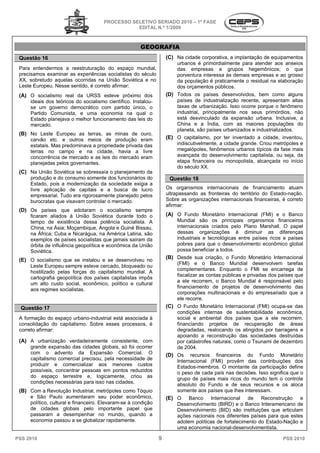 PROCESSO SELETIVO SERIADO 20 – 1ª FASE
                                                                   2010
                                                 EDITAL N.º 1/2009



                                                      GEOGRAFIA
 Questão 16                                                        (C) Na cidade corporativa, a implantação de equipamentos
                                                                       urbanos é primordialmente para atender aos anseios
                                                                                        ordialmente
 Para entendermos a reestruturação do espaço mundial,                  das empresas e grupos hegemônicos; o que
 precisamos examinar as experiências socialistas do século             porventura interessa às demais empresas e ao grosso
 XX, sobretudo aquelas ocorridas na União Soviética e no               da população é praticamente o residual na elaboração
 Leste Europeu. Nesse sentido, é correto afirmar:                      dos orçamentos públicos.
 (A) O socialismo real da URSS esteve próximo dos                  (D) Todos os países desenvolvidos, bem como alguns
     ideais dos teóricos do socialismo científico. Instalou
                                                   Instalou-           países de industrialização recente, apresentam altas
     se um governo democrático com partido único, o                    taxas de urbanização. Isso ocorre porque o fenômeno
     Partido Comunista, e uma economia na qual o                       industrial, principalmente nos seus primórdios, não
     Estado planejava o melhor funcionamento das leis do               está desvinculado da expansão urbana. Inclusive, a
     mercado.                                                          China e a Índia, com as maiores populações do
                                                                       planeta, são países urbanizados e industrializados.
                                                                         aneta,
 (B) No Leste Europeu as terras, as minas de ouro,
                              rras,
     carvão etc. e outros meios de produção eram                   (E) O capitalismo, por ter inventado a cidade, inventou,
     estatais. Mas predominava a propriedade privada das               indiscutivelmente, a cidade grande. Criou metrópoles e
     terras no campo e na cidade, havia a livre                        megalópoles, fenômenos urbanos típicos da fase mais
     concorrência de mercado e as leis do mercado eram                 avançada do desenvolvimento capitalista, ou se da
                                                                                                                      seja,
     planejadas pelos governantes.                                     etapa financeira ou monopolista, alcançada no início
                                                                       do século XX.
 (C) Na União Soviética se sobressaía o planejamento da
                   ética
     produção e do consumo somente dos funcionários do              Questão 18
     Estado, pois a modernização da sociedade exigia a
     livre aplicação de capitais e a busca de lucro                Os organismos internacionais de financiamento atuam
     empresarial. Tudo era rigorosamente planejado pelos           ultrapassando as fronteiras do território do Estado
                                                                                                                Estado-nação.
     burocratas que visavam controlar o mercado.
                         vam                                       Sobre as organizações internacionais financeiras, é correto
                                                                   afirmar:
 (D) Os países que adotaram o socialismo sempre
     ficaram aliados à União Soviética durante todo o              (A) O Fundo Monetário Internacional (FMI) e o Banco
     tempo de existência dessa potência socialista. A                  Mundial são os principais organismos financeiros
     China, na Ásia; Moçambique, Angola e Guiné Bissau,                internacionais criados pelo Plano Marshall. O papel
     na África; Cuba e Nicarágua, na América Latina, são               dessas organizações é diminuir as diferenças
     exemplos de países socialistas que jamais saíram da               industriais e tecnológicas entre países ricos e paí
                                                                                                                         países
     órbita de influência geopolítica e econômica da União             pobres para que o desenvolvimento econômico global
     Soviética.                                                        possa beneficiar a todos.

 (E) O socialismo que se instalou e se desenvolveu no              (B) Desde sua criação, o Fundo Monetário Internacional
                                                                       (FMI) e o Banco Mundial desenvolvem tarefas
     Leste Europeu sempre esteve cercado, bloqueado ou
                                                                       complementares. Enquanto o FMI se encarrega de
     hostilizado pelas forças do capitalismo mundial. A
                                o
                                                                       fiscalizar as contas públicas e p
                                                                                                       privadas dos países que
     cartografia geopolítica dos países capitalistas impôs
                                                                       a ele recorrem, o Banco Mundial é responsável pelo
     um alto custo social, econômico, político e cultural
                                                                       financiamento de projetos de desenvolvimento das
     aos regimes socialistas.
                                                                       corporações multinacionais e do empresariado que a
                                                                       ele recorre.
  Questão 17                                                       (C) O Fundo Monetário Internacional (FMI) ocupa
                                                                                                                 ocupa-se das
                                                                       condições internas de sustentabilidade econômica,
 A formação do espaço urbano-industrial está associada à
                              industrial                               social e ambiental dos países que a ele recorrem,
 consolidação do capitalismo. Sobre esses processos, é
                               obre                                    financiando projetos de recuperação de áreas
 correto afirmar:                                                      degradadas, realocando os atingidos por barragens e
                                                                       apoiando a reconstrução das sociedades destruídas
 (A) A urbanização verdadeiramente consistente, com                    por catástrofes naturais, c
                                                                                                 como o Tsunami de dezembro
     grande expansão das cidades globais, só foi ocorrer               de 2004.
     com o advento da Expansão Comercial. O                        (D) Os recursos financeiros do Fundo Monetário
     capitalismo comercial precisou, pela necessidade de               Internacional (FMI) provêm das contribuições dos
     produzir e comercializar aos menores custos                       Estados-membros. O montante da participação define
                                                                                 membros.
     possíveis, concentrar pessoas em pontos reduzidos                 o peso de cada país nas decisões. Isso significa que o
     do espaço terrestre e, logicamente, criou as                      grupo de países mais ri ricos do mundo tem o controle
     condições necessárias para isso nas cidades.
                                                                       absoluto do Fundo e de seus recursos e os aloca
 (B) Com a Revolução Industrial, metrópoles como Tóquio                somente aos países que lhes interessam.
     e São Paulo aumentaram seu poder econômico,                   (E) O Banco Internacional de Reconstrução e
     político, cultural e financeiro. Elevaram
      olítico,                        Elevaram-se à condição           Desenvolvimento (BIRD) e o Banco Interamericano de
     de cidades globais pelo importante papel que                      Desenvolvimento (BID) são instituições que articu
                                                                                                                      articulam
     passaram a desempenhar no mundo, quando a                         ações nacionais nos diferentes países para que estes
     economia passou a se globalizar rapidamente.                      adotem políticas de fortalecimento do Estado
                                                                                                               Estado-Nação e
                                                                       uma economia nacional-  -desenvolvimentista.

PSS 2010                                                       9                                                      PSS 2010
 